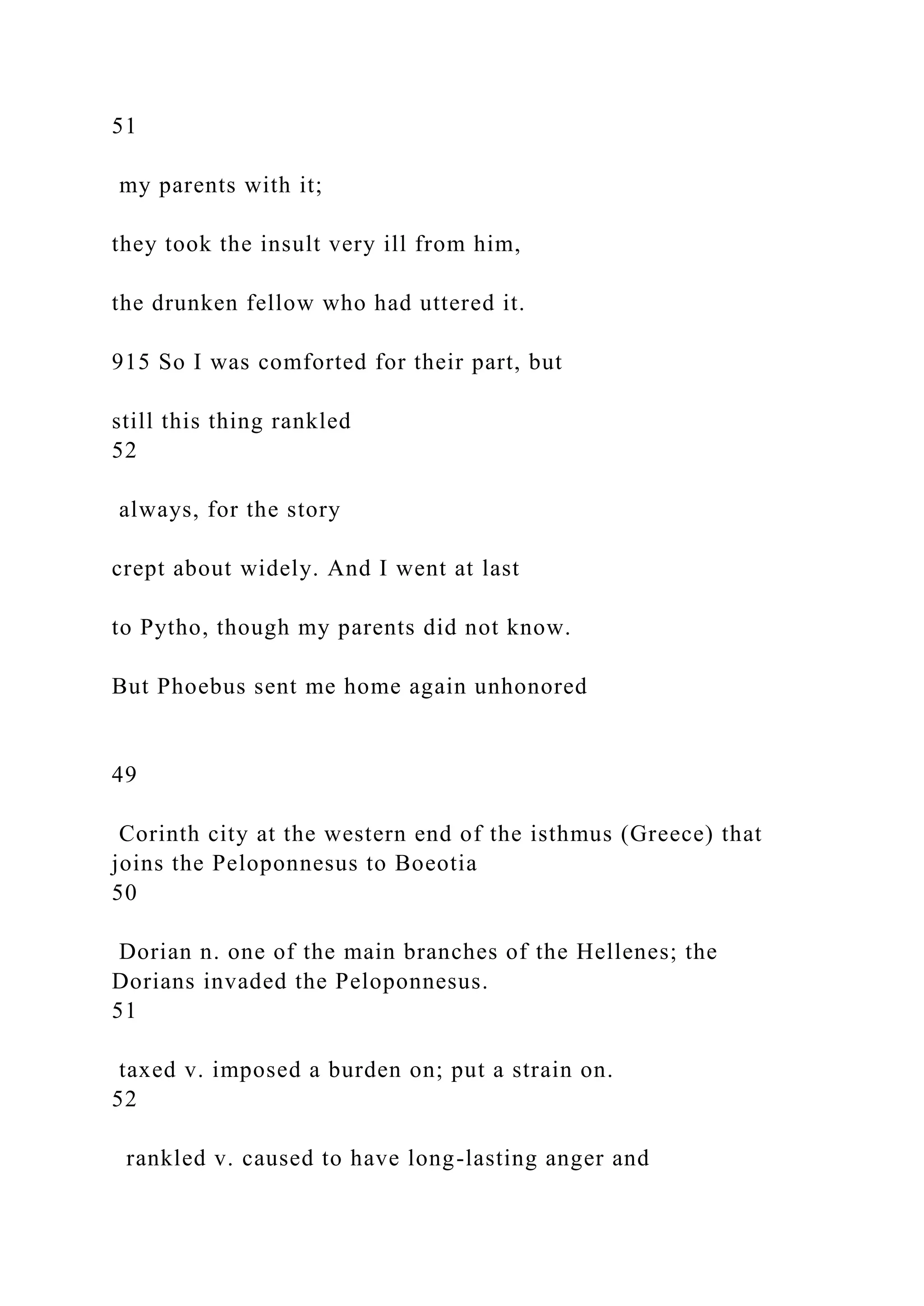 51
my parents with it;
they took the insult very ill from him,
the drunken fellow who had uttered it.
915 So I was comforted for their part, but
still this thing rankled
52
always, for the story
crept about widely. And I went at last
to Pytho, though my parents did not know.
But Phoebus sent me home again unhonored
49
Corinth city at the western end of the isthmus (Greece) that
joins the Peloponnesus to Boeotia
50
Dorian n. one of the main branches of the Hellenes; the
Dorians invaded the Peloponnesus.
51
taxed v. imposed a burden on; put a strain on.
52
rankled v. caused to have long-lasting anger and
 