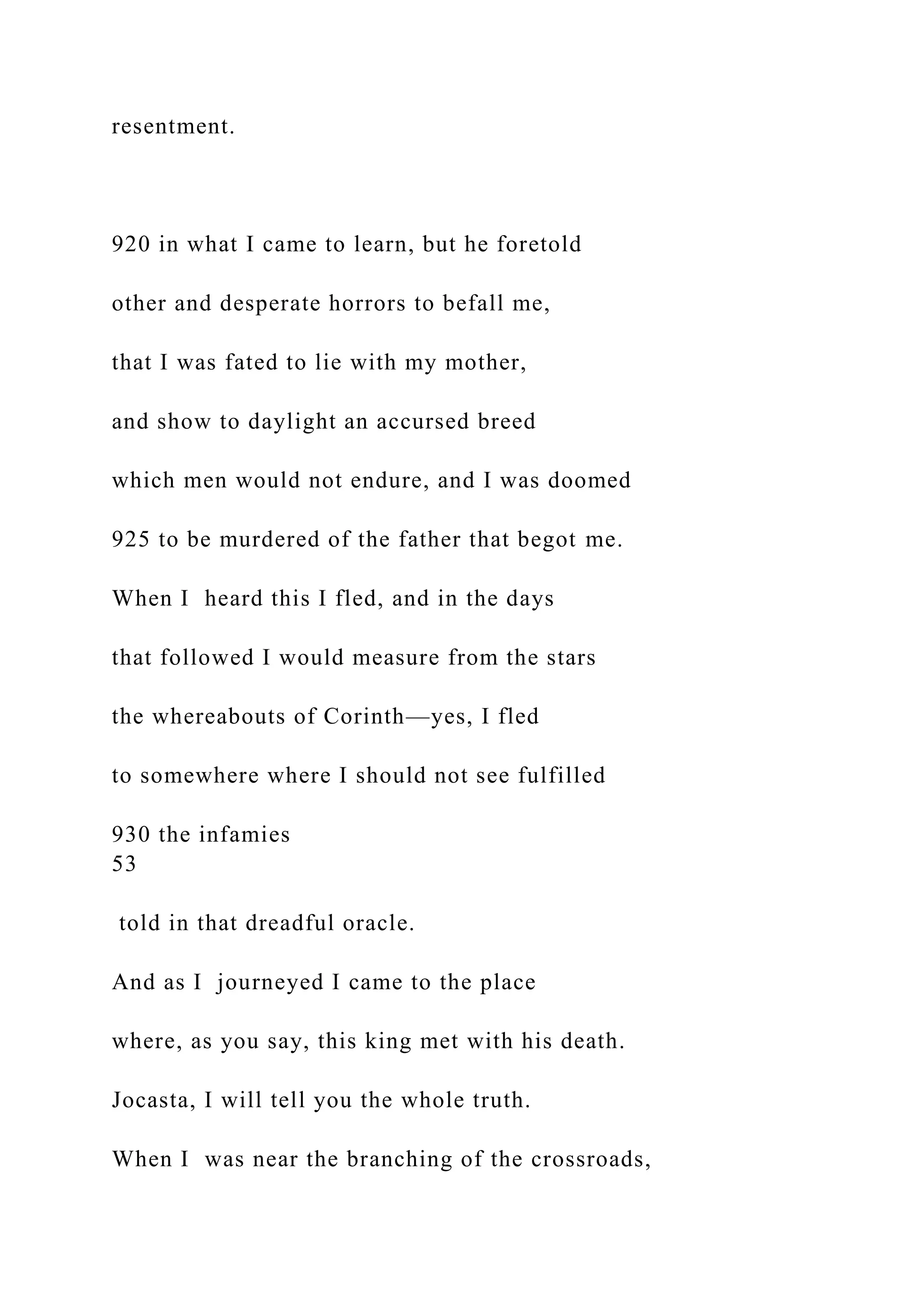 resentment.
920 in what I came to learn, but he foretold
other and desperate horrors to befall me,
that I was fated to lie with my mother,
and show to daylight an accursed breed
which men would not endure, and I was doomed
925 to be murdered of the father that begot me.
When I heard this I fled, and in the days
that followed I would measure from the stars
the whereabouts of Corinth—yes, I fled
to somewhere where I should not see fulfilled
930 the infamies
53
told in that dreadful oracle.
And as I journeyed I came to the place
where, as you say, this king met with his death.
Jocasta, I will tell you the whole truth.
When I was near the branching of the crossroads,
 