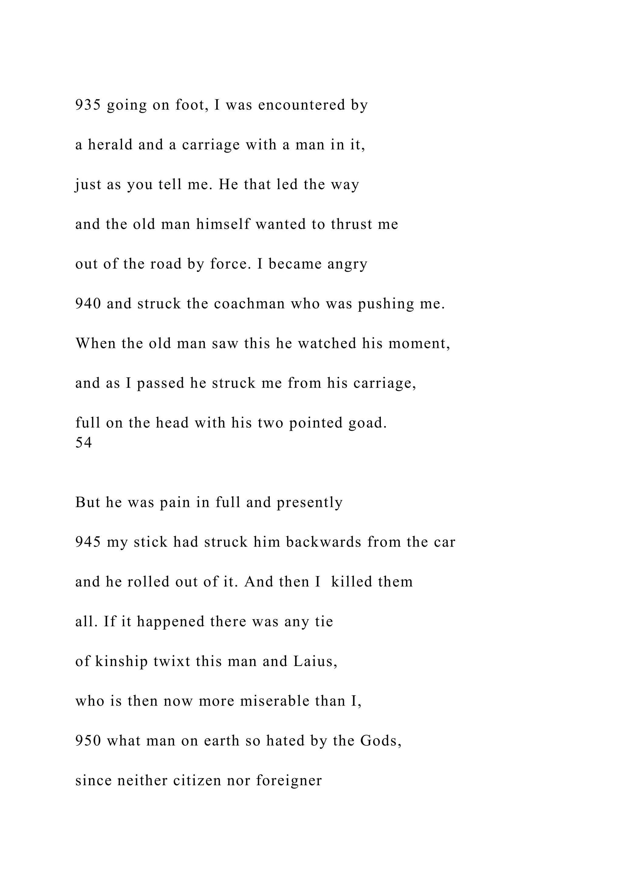935 going on foot, I was encountered by
a herald and a carriage with a man in it,
just as you tell me. He that led the way
and the old man himself wanted to thrust me
out of the road by force. I became angry
940 and struck the coachman who was pushing me.
When the old man saw this he watched his moment,
and as I passed he struck me from his carriage,
full on the head with his two pointed goad.
54
But he was pain in full and presently
945 my stick had struck him backwards from the car
and he rolled out of it. And then I killed them
all. If it happened there was any tie
of kinship twixt this man and Laius,
who is then now more miserable than I,
950 what man on earth so hated by the Gods,
since neither citizen nor foreigner
 