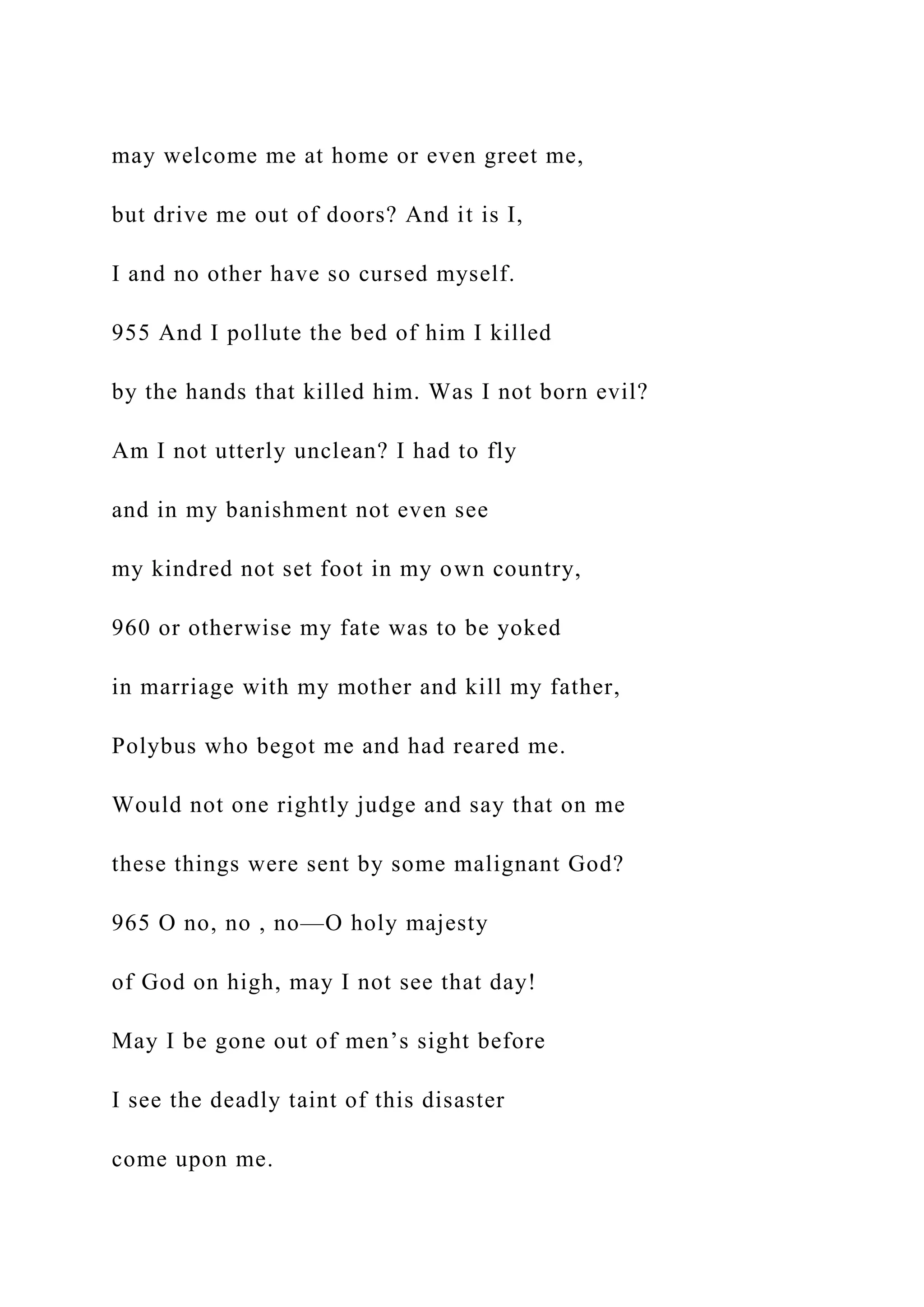 may welcome me at home or even greet me,
but drive me out of doors? And it is I,
I and no other have so cursed myself.
955 And I pollute the bed of him I killed
by the hands that killed him. Was I not born evil?
Am I not utterly unclean? I had to fly
and in my banishment not even see
my kindred not set foot in my own country,
960 or otherwise my fate was to be yoked
in marriage with my mother and kill my father,
Polybus who begot me and had reared me.
Would not one rightly judge and say that on me
these things were sent by some malignant God?
965 O no, no , no—O holy majesty
of God on high, may I not see that day!
May I be gone out of men’s sight before
I see the deadly taint of this disaster
come upon me.
 