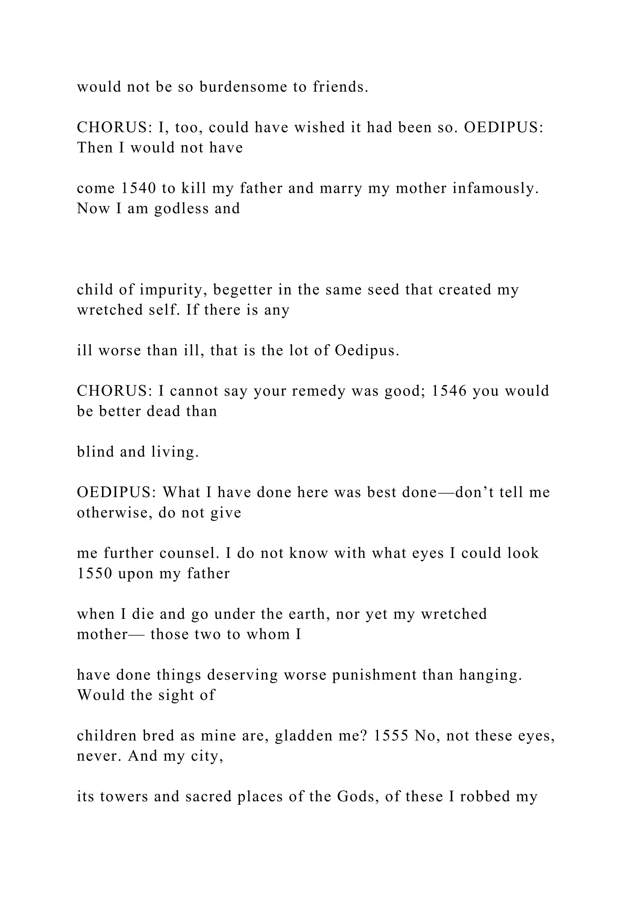 would not be so burdensome to friends.
CHORUS: I, too, could have wished it had been so. OEDIPUS:
Then I would not have
come 1540 to kill my father and marry my mother infamously.
Now I am godless and
child of impurity, begetter in the same seed that created my
wretched self. If there is any
ill worse than ill, that is the lot of Oedipus.
CHORUS: I cannot say your remedy was good; 1546 you would
be better dead than
blind and living.
OEDIPUS: What I have done here was best done—don’t tell me
otherwise, do not give
me further counsel. I do not know with what eyes I could look
1550 upon my father
when I die and go under the earth, nor yet my wretched
mother— those two to whom I
have done things deserving worse punishment than hanging.
Would the sight of
children bred as mine are, gladden me? 1555 No, not these eyes,
never. And my city,
its towers and sacred places of the Gods, of these I robbed my
 