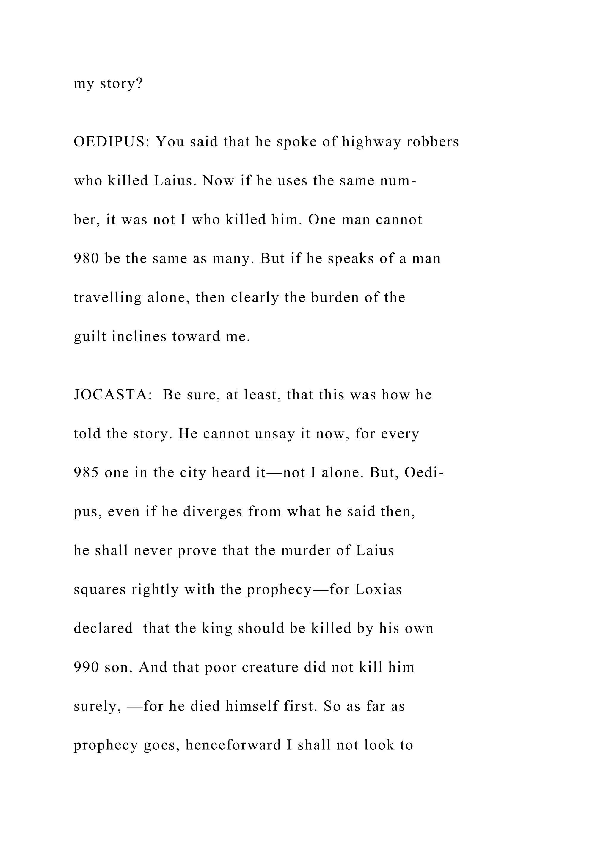 my story?
OEDIPUS: You said that he spoke of highway robbers
who killed Laius. Now if he uses the same num-
ber, it was not I who killed him. One man cannot
980 be the same as many. But if he speaks of a man
travelling alone, then clearly the burden of the
guilt inclines toward me.
JOCASTA: Be sure, at least, that this was how he
told the story. He cannot unsay it now, for every
985 one in the city heard it—not I alone. But, Oedi-
pus, even if he diverges from what he said then,
he shall never prove that the murder of Laius
squares rightly with the prophecy—for Loxias
declared that the king should be killed by his own
990 son. And that poor creature did not kill him
surely, —for he died himself first. So as far as
prophecy goes, henceforward I shall not look to
 