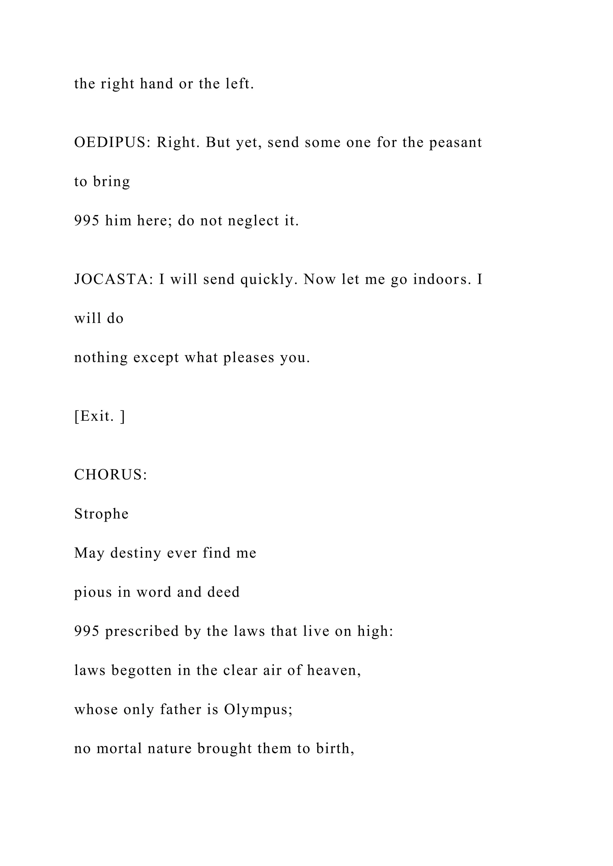 the right hand or the left.
OEDIPUS: Right. But yet, send some one for the peasant
to bring
995 him here; do not neglect it.
JOCASTA: I will send quickly. Now let me go indoors. I
will do
nothing except what pleases you.
[Exit. ]
CHORUS:
Strophe
May destiny ever find me
pious in word and deed
995 prescribed by the laws that live on high:
laws begotten in the clear air of heaven,
whose only father is Olympus;
no mortal nature brought them to birth,
 