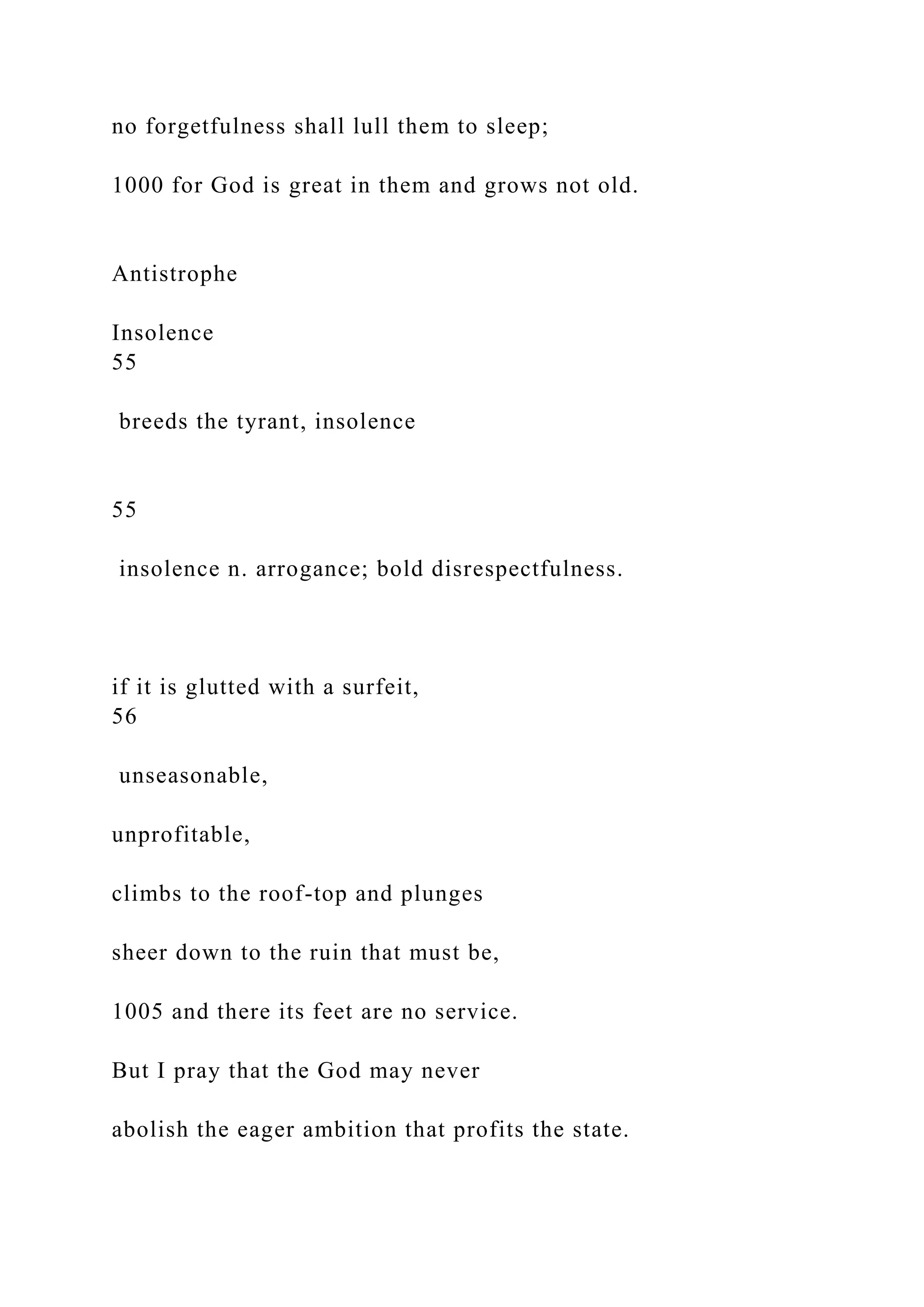 no forgetfulness shall lull them to sleep;
1000 for God is great in them and grows not old.
Antistrophe
Insolence
55
breeds the tyrant, insolence
55
insolence n. arrogance; bold disrespectfulness.
if it is glutted with a surfeit,
56
unseasonable,
unprofitable,
climbs to the roof-top and plunges
sheer down to the ruin that must be,
1005 and there its feet are no service.
But I pray that the God may never
abolish the eager ambition that profits the state.
 