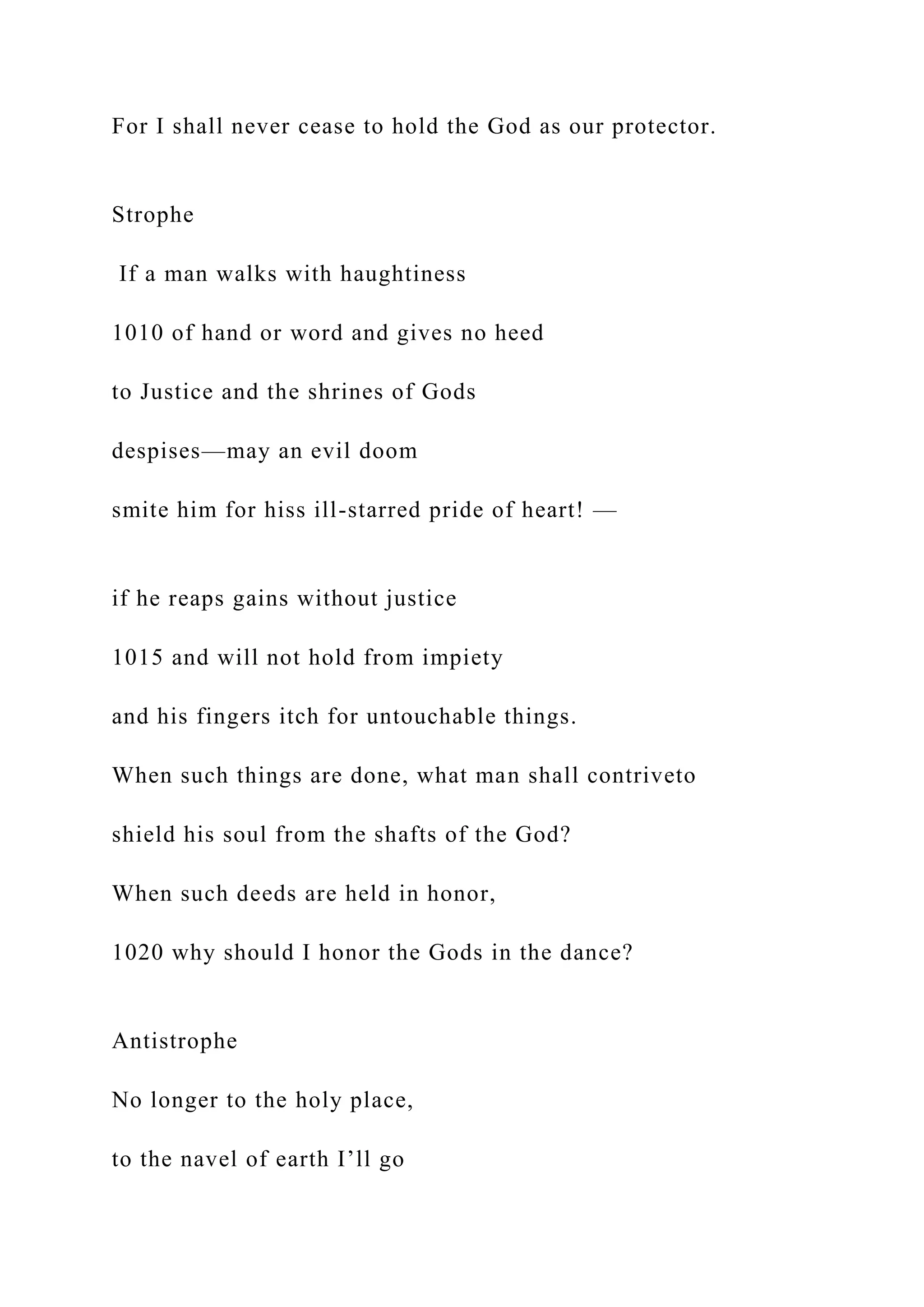 For I shall never cease to hold the God as our protector.
Strophe
If a man walks with haughtiness
1010 of hand or word and gives no heed
to Justice and the shrines of Gods
despises—may an evil doom
smite him for hiss ill-starred pride of heart! —
if he reaps gains without justice
1015 and will not hold from impiety
and his fingers itch for untouchable things.
When such things are done, what man shall contriveto
shield his soul from the shafts of the God?
When such deeds are held in honor,
1020 why should I honor the Gods in the dance?
Antistrophe
No longer to the holy place,
to the navel of earth I’ll go
 