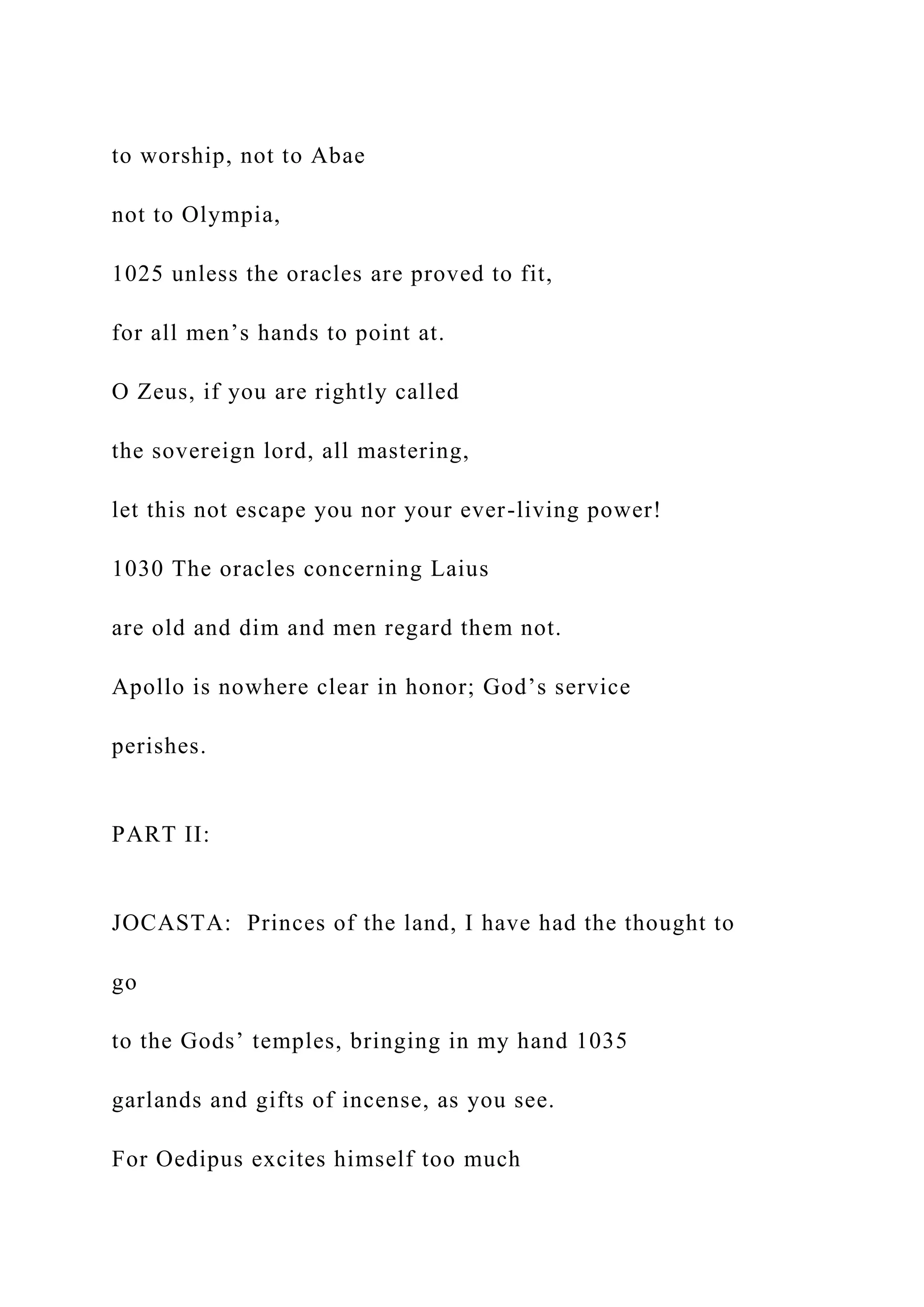 to worship, not to Abae
not to Olympia,
1025 unless the oracles are proved to fit,
for all men’s hands to point at.
O Zeus, if you are rightly called
the sovereign lord, all mastering,
let this not escape you nor your ever-living power!
1030 The oracles concerning Laius
are old and dim and men regard them not.
Apollo is nowhere clear in honor; God’s service
perishes.
PART II:
JOCASTA: Princes of the land, I have had the thought to
go
to the Gods’ temples, bringing in my hand 1035
garlands and gifts of incense, as you see.
For Oedipus excites himself too much
 
