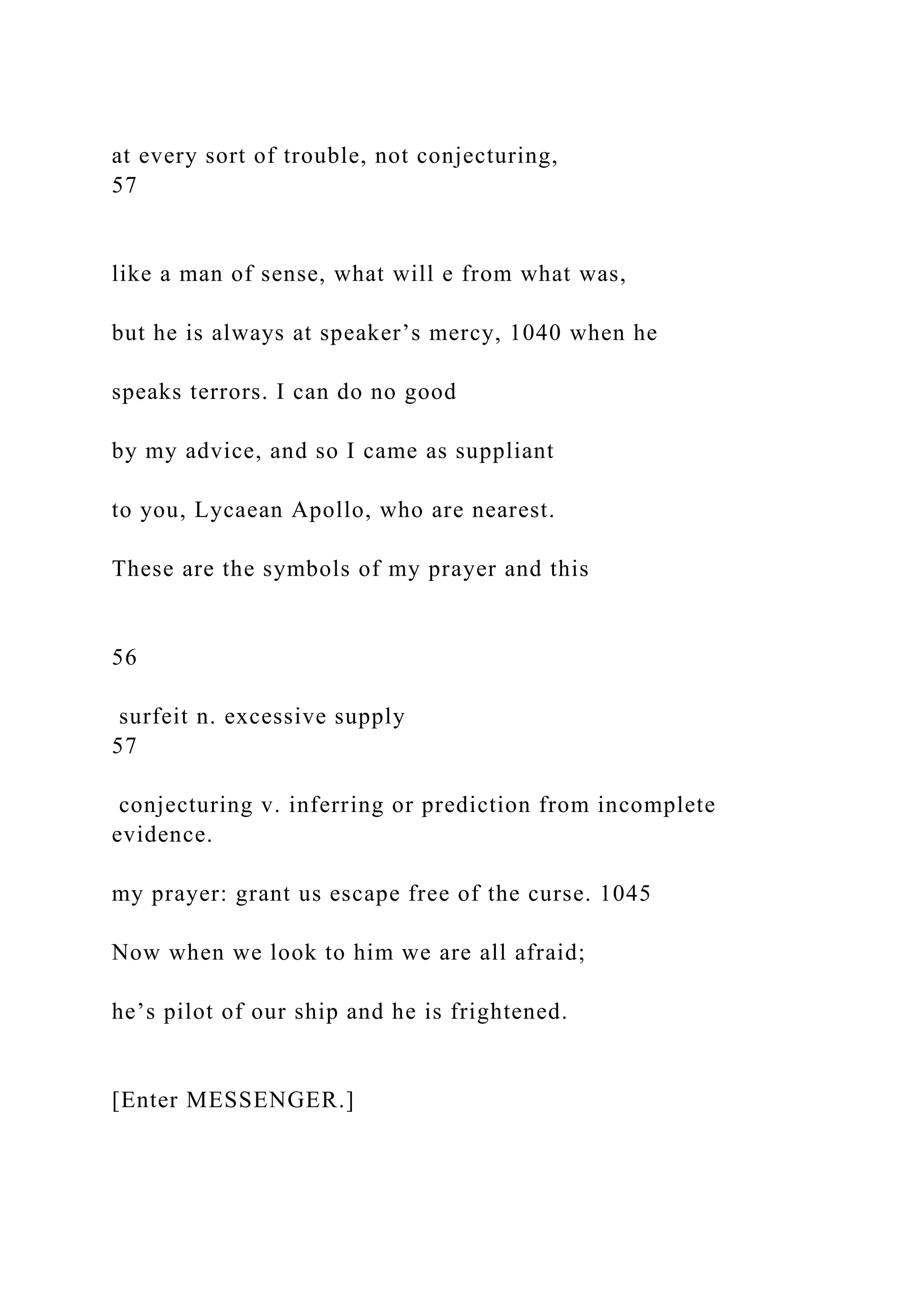 at every sort of trouble, not conjecturing,
57
like a man of sense, what will e from what was,
but he is always at speaker’s mercy, 1040 when he
speaks terrors. I can do no good
by my advice, and so I came as suppliant
to you, Lycaean Apollo, who are nearest.
These are the symbols of my prayer and this
56
surfeit n. excessive supply
57
conjecturing v. inferring or prediction from incomplete
evidence.
my prayer: grant us escape free of the curse. 1045
Now when we look to him we are all afraid;
he’s pilot of our ship and he is frightened.
[Enter MESSENGER.]
 