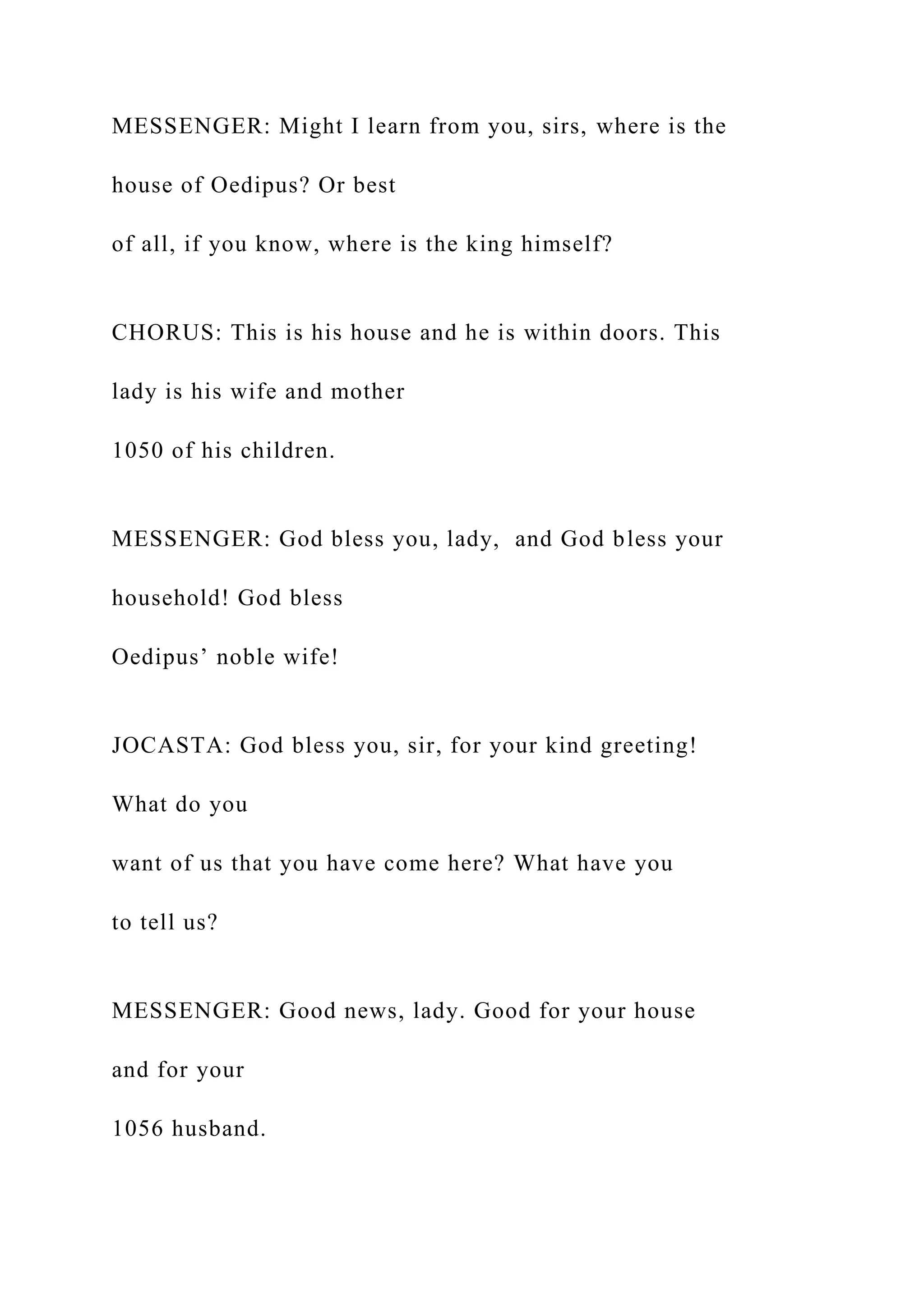 MESSENGER: Might I learn from you, sirs, where is the
house of Oedipus? Or best
of all, if you know, where is the king himself?
CHORUS: This is his house and he is within doors. This
lady is his wife and mother
1050 of his children.
MESSENGER: God bless you, lady, and God bless your
household! God bless
Oedipus’ noble wife!
JOCASTA: God bless you, sir, for your kind greeting!
What do you
want of us that you have come here? What have you
to tell us?
MESSENGER: Good news, lady. Good for your house
and for your
1056 husband.
 