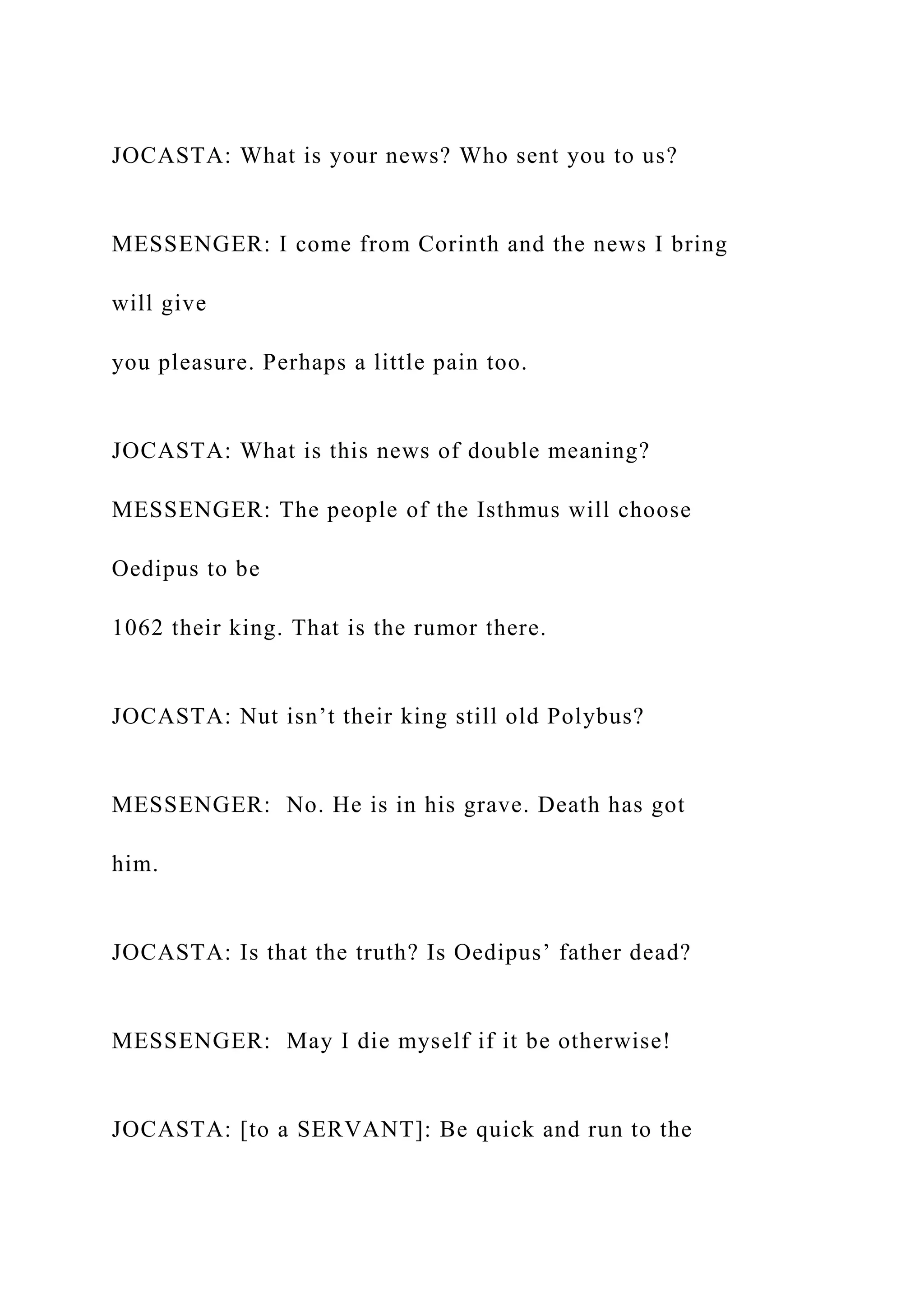 JOCASTA: What is your news? Who sent you to us?
MESSENGER: I come from Corinth and the news I bring
will give
you pleasure. Perhaps a little pain too.
JOCASTA: What is this news of double meaning?
MESSENGER: The people of the Isthmus will choose
Oedipus to be
1062 their king. That is the rumor there.
JOCASTA: Nut isn’t their king still old Polybus?
MESSENGER: No. He is in his grave. Death has got
him.
JOCASTA: Is that the truth? Is Oedipus’ father dead?
MESSENGER: May I die myself if it be otherwise!
JOCASTA: [to a SERVANT]: Be quick and run to the
 