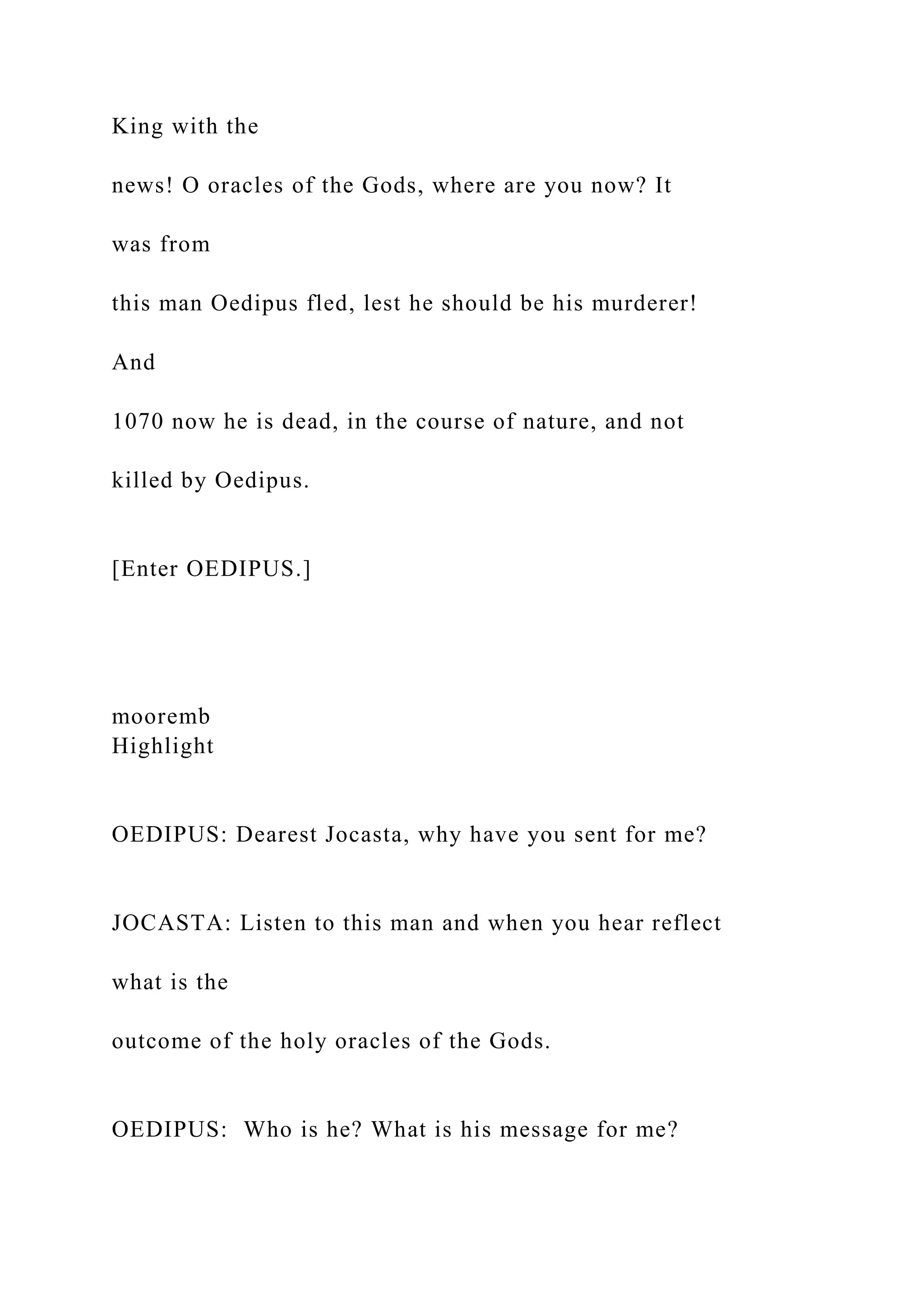 King with the
news! O oracles of the Gods, where are you now? It
was from
this man Oedipus fled, lest he should be his murderer!
And
1070 now he is dead, in the course of nature, and not
killed by Oedipus.
[Enter OEDIPUS.]
mooremb
Highlight
OEDIPUS: Dearest Jocasta, why have you sent for me?
JOCASTA: Listen to this man and when you hear reflect
what is the
outcome of the holy oracles of the Gods.
OEDIPUS: Who is he? What is his message for me?
 