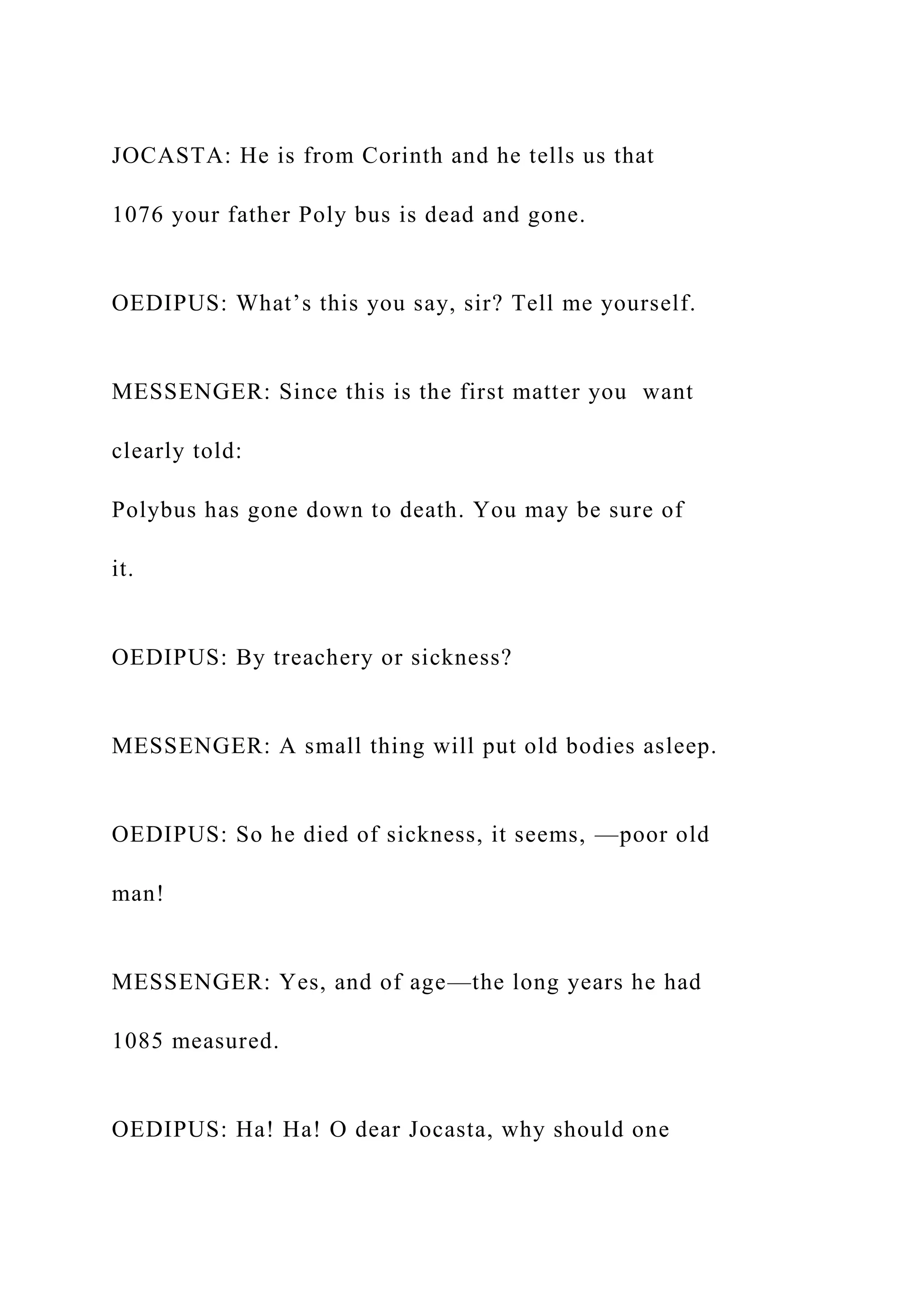 JOCASTA: He is from Corinth and he tells us that
1076 your father Poly bus is dead and gone.
OEDIPUS: What’s this you say, sir? Tell me yourself.
MESSENGER: Since this is the first matter you want
clearly told:
Polybus has gone down to death. You may be sure of
it.
OEDIPUS: By treachery or sickness?
MESSENGER: A small thing will put old bodies asleep.
OEDIPUS: So he died of sickness, it seems, —poor old
man!
MESSENGER: Yes, and of age—the long years he had
1085 measured.
OEDIPUS: Ha! Ha! O dear Jocasta, why should one
 