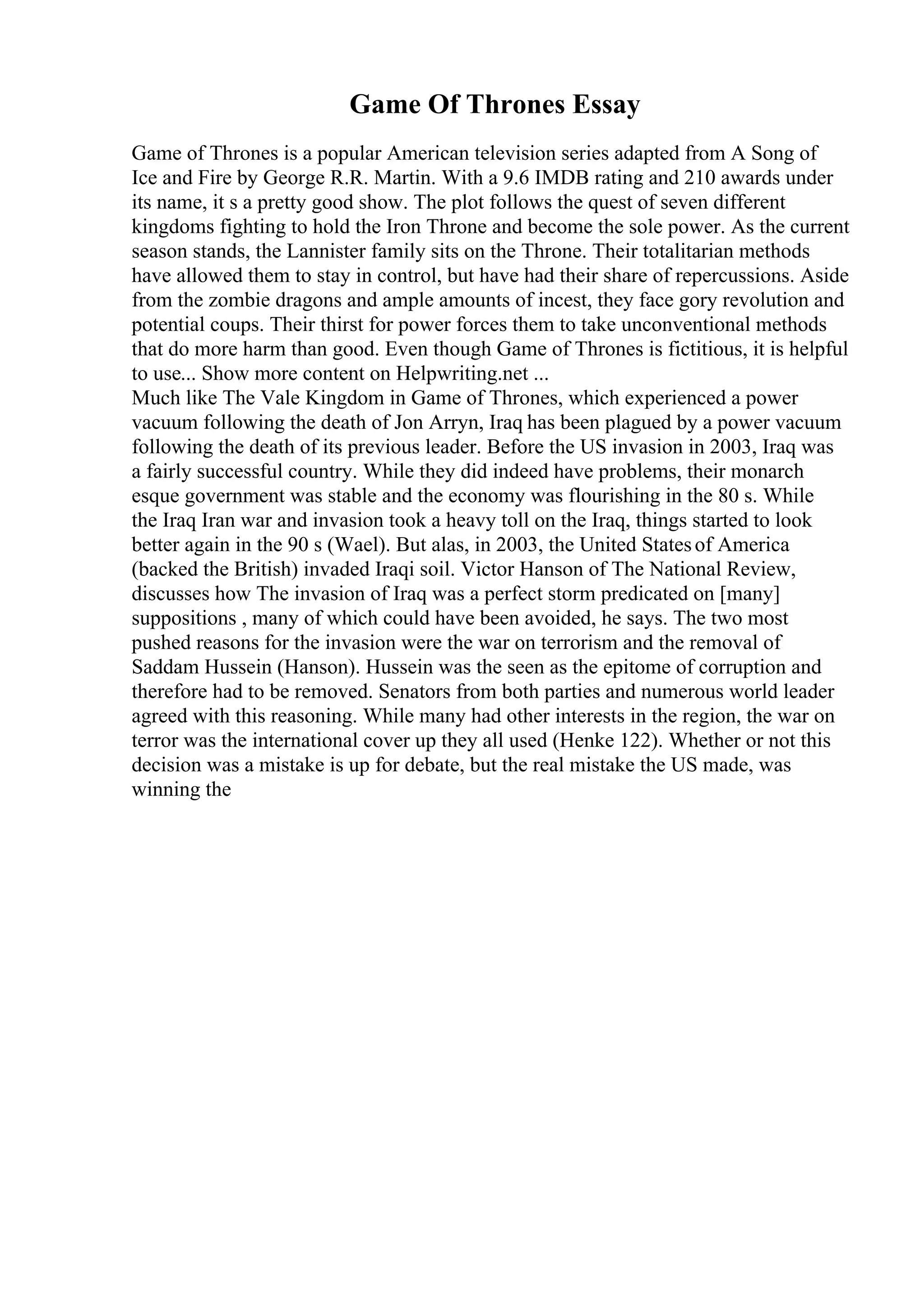 Game Of Thrones Essay
Game of Thrones is a popular American television series adapted from A Song of
Ice and Fire by George R.R. Martin. With a 9.6 IMDB rating and 210 awards under
its name, it s a pretty good show. The plot follows the quest of seven different
kingdoms fighting to hold the Iron Throne and become the sole power. As the current
season stands, the Lannister family sits on the Throne. Their totalitarian methods
have allowed them to stay in control, but have had their share of repercussions. Aside
from the zombie dragons and ample amounts of incest, they face gory revolution and
potential coups. Their thirst for power forces them to take unconventional methods
that do more harm than good. Even though Game of Thrones is fictitious, it is helpful
to use... Show more content on Helpwriting.net ...
Much like The Vale Kingdom in Game of Thrones, which experienced a power
vacuum following the death of Jon Arryn, Iraq has been plagued by a power vacuum
following the death of its previous leader. Before the US invasion in 2003, Iraq was
a fairly successful country. While they did indeed have problems, their monarch
esque government was stable and the economy was flourishing in the 80 s. While
the Iraq Iran war and invasion took a heavy toll on the Iraq, things started to look
better again in the 90 s (Wael). But alas, in 2003, the United Statesof America
(backed the British) invaded Iraqi soil. Victor Hanson of The National Review,
discusses how The invasion of Iraq was a perfect storm predicated on [many]
suppositions , many of which could have been avoided, he says. The two most
pushed reasons for the invasion were the war on terrorism and the removal of
Saddam Hussein (Hanson). Hussein was the seen as the epitome of corruption and
therefore had to be removed. Senators from both parties and numerous world leader
agreed with this reasoning. While many had other interests in the region, the war on
terror was the international cover up they all used (Henke 122). Whether or not this
decision was a mistake is up for debate, but the real mistake the US made, was
winning the
 
