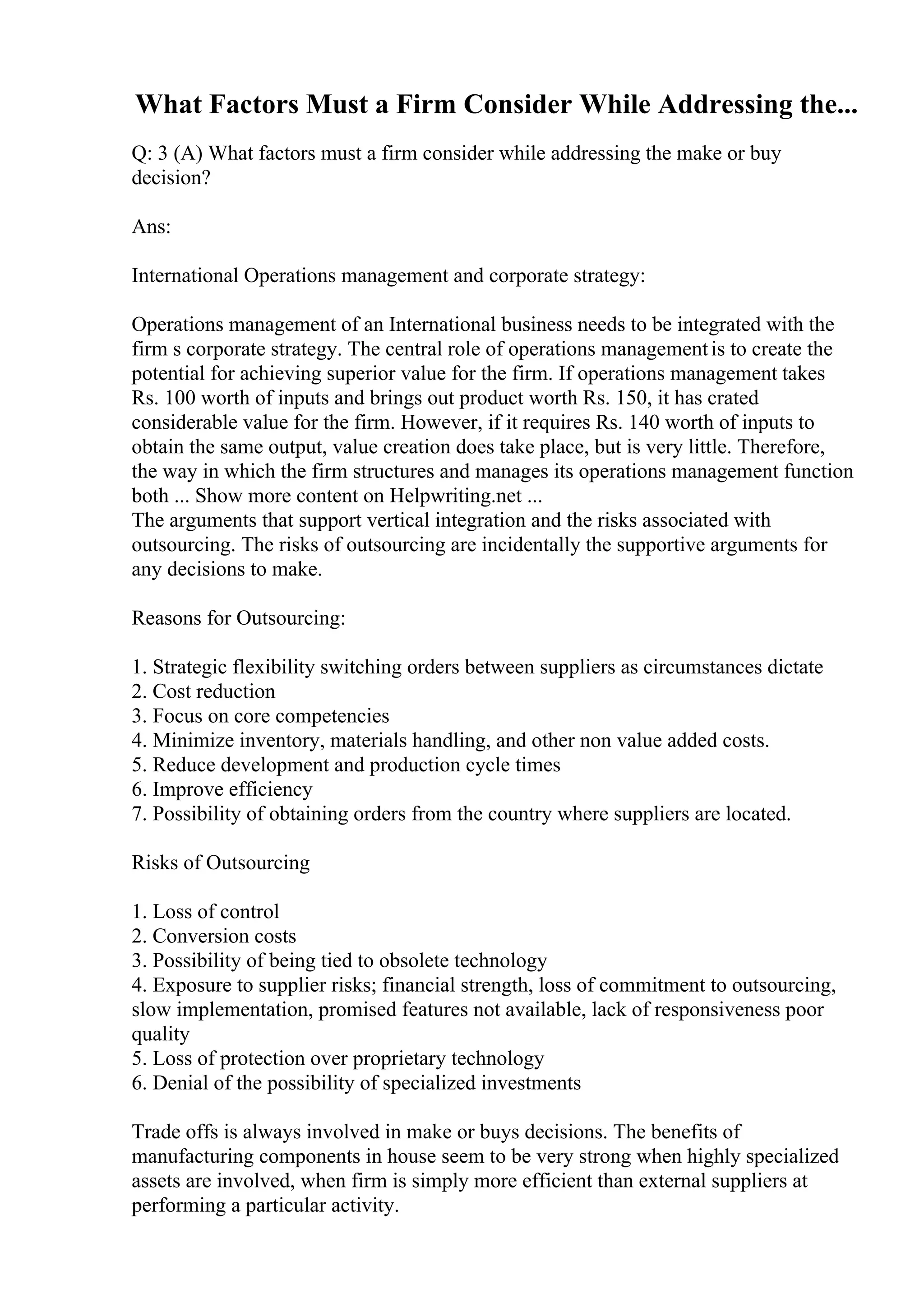 What Factors Must a Firm Consider While Addressing the...
Q: 3 (A) What factors must a firm consider while addressing the make or buy
decision?
Ans:
International Operations management and corporate strategy:
Operations management of an International business needs to be integrated with the
firm s corporate strategy. The central role of operations managementis to create the
potential for achieving superior value for the firm. If operations management takes
Rs. 100 worth of inputs and brings out product worth Rs. 150, it has crated
considerable value for the firm. However, if it requires Rs. 140 worth of inputs to
obtain the same output, value creation does take place, but is very little. Therefore,
the way in which the firm structures and manages its operations management function
both ... Show more content on Helpwriting.net ...
The arguments that support vertical integration and the risks associated with
outsourcing. The risks of outsourcing are incidentally the supportive arguments for
any decisions to make.
Reasons for Outsourcing:
1. Strategic flexibility switching orders between suppliers as circumstances dictate
2. Cost reduction
3. Focus on core competencies
4. Minimize inventory, materials handling, and other non value added costs.
5. Reduce development and production cycle times
6. Improve efficiency
7. Possibility of obtaining orders from the country where suppliers are located.
Risks of Outsourcing
1. Loss of control
2. Conversion costs
3. Possibility of being tied to obsolete technology
4. Exposure to supplier risks; financial strength, loss of commitment to outsourcing,
slow implementation, promised features not available, lack of responsiveness poor
quality
5. Loss of protection over proprietary technology
6. Denial of the possibility of specialized investments
Trade offs is always involved in make or buys decisions. The benefits of
manufacturing components in house seem to be very strong when highly specialized
assets are involved, when firm is simply more efficient than external suppliers at
performing a particular activity.
 