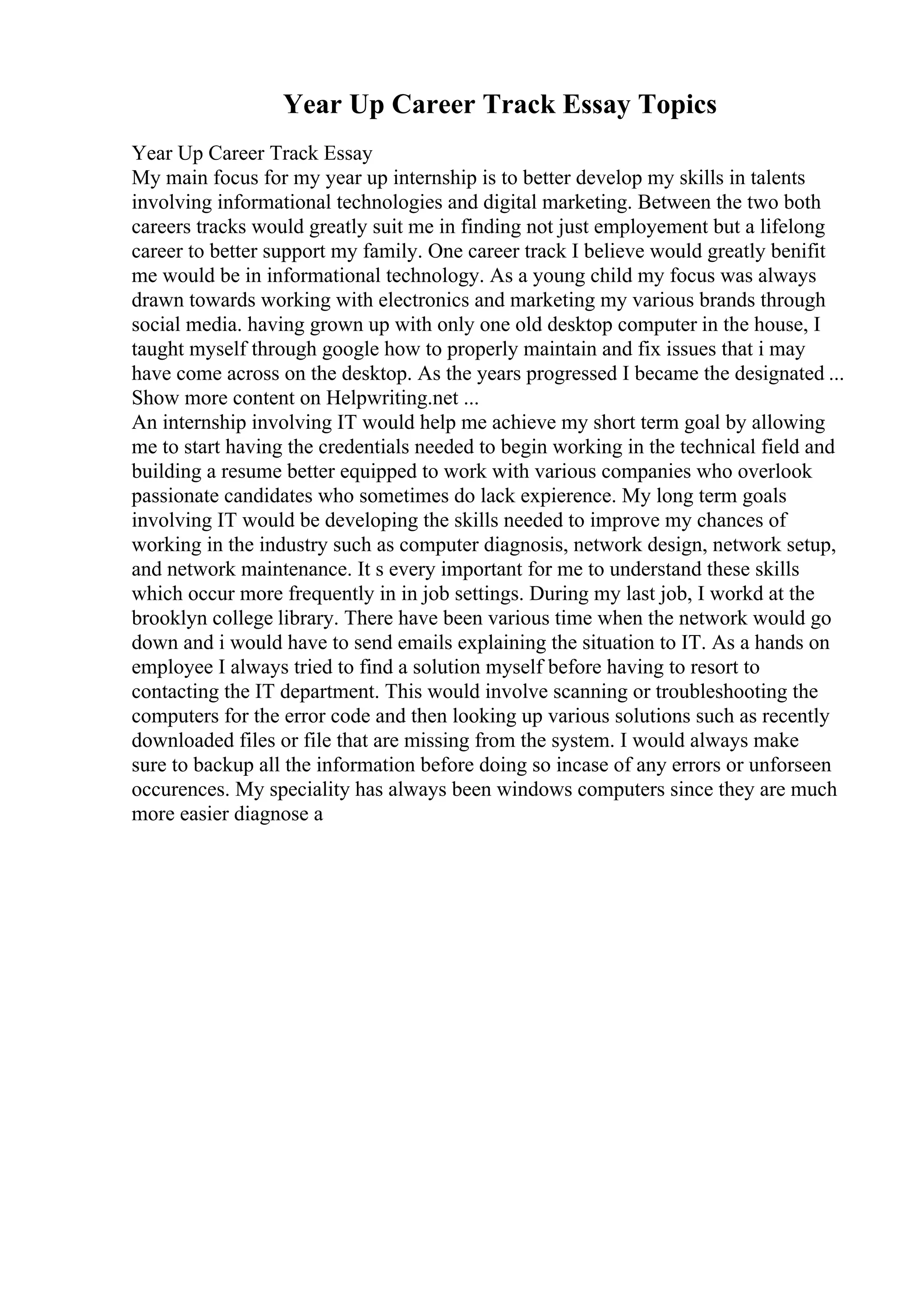 Year Up Career Track Essay Topics
Year Up Career Track Essay
My main focus for my year up internship is to better develop my skills in talents
involving informational technologies and digital marketing. Between the two both
careers tracks would greatly suit me in finding not just employement but a lifelong
career to better support my family. One career track I believe would greatly benifit
me would be in informational technology. As a young child my focus was always
drawn towards working with electronics and marketing my various brands through
social media. having grown up with only one old desktop computer in the house, I
taught myself through google how to properly maintain and fix issues that i may
have come across on the desktop. As the years progressed I became the designated ...
Show more content on Helpwriting.net ...
An internship involving IT would help me achieve my short term goal by allowing
me to start having the credentials needed to begin working in the technical field and
building a resume better equipped to work with various companies who overlook
passionate candidates who sometimes do lack expierence. My long term goals
involving IT would be developing the skills needed to improve my chances of
working in the industry such as computer diagnosis, network design, network setup,
and network maintenance. It s every important for me to understand these skills
which occur more frequently in in job settings. During my last job, I workd at the
brooklyn college library. There have been various time when the network would go
down and i would have to send emails explaining the situation to IT. As a hands on
employee I always tried to find a solution myself before having to resort to
contacting the IT department. This would involve scanning or troubleshooting the
computers for the error code and then looking up various solutions such as recently
downloaded files or file that are missing from the system. I would always make
sure to backup all the information before doing so incase of any errors or unforseen
occurences. My speciality has always been windows computers since they are much
more easier diagnose a
 