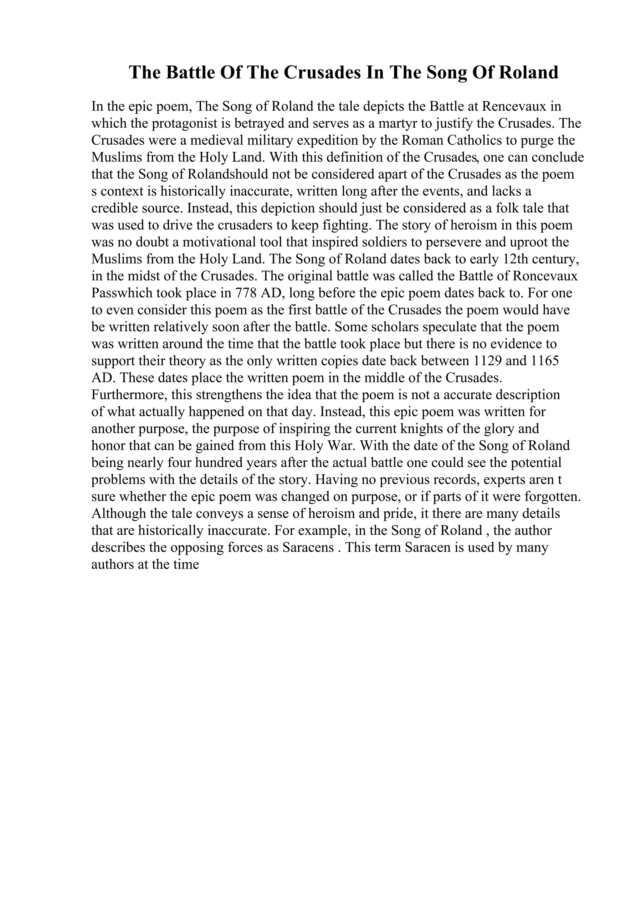 The Battle Of The Crusades In The Song Of Roland
In the epic poem, The Song of Roland the tale depicts the Battle at Rencevaux in
which the protagonist is betrayed and serves as a martyr to justify the Crusades. The
Crusades were a medieval military expedition by the Roman Catholics to purge the
Muslims from the Holy Land. With this definition of the Crusades, one can conclude
that the Song of Rolandshould not be considered apart of the Crusades as the poem
s context is historically inaccurate, written long after the events, and lacks a
credible source. Instead, this depiction should just be considered as a folk tale that
was used to drive the crusaders to keep fighting. The story of heroism in this poem
was no doubt a motivational tool that inspired soldiers to persevere and uproot the
Muslims from the Holy Land. The Song of Roland dates back to early 12th century,
in the midst of the Crusades. The original battle was called the Battle of Roncevaux
Passwhich took place in 778 AD, long before the epic poem dates back to. For one
to even consider this poem as the first battle of the Crusades the poem would have
be written relatively soon after the battle. Some scholars speculate that the poem
was written around the time that the battle took place but there is no evidence to
support their theory as the only written copies date back between 1129 and 1165
AD. These dates place the written poem in the middle of the Crusades.
Furthermore, this strengthens the idea that the poem is not a accurate description
of what actually happened on that day. Instead, this epic poem was written for
another purpose, the purpose of inspiring the current knights of the glory and
honor that can be gained from this Holy War. With the date of the Song of Roland
being nearly four hundred years after the actual battle one could see the potential
problems with the details of the story. Having no previous records, experts aren t
sure whether the epic poem was changed on purpose, or if parts of it were forgotten.
Although the tale conveys a sense of heroism and pride, it there are many details
that are historically inaccurate. For example, in the Song of Roland , the author
describes the opposing forces as Saracens . This term Saracen is used by many
authors at the time
 