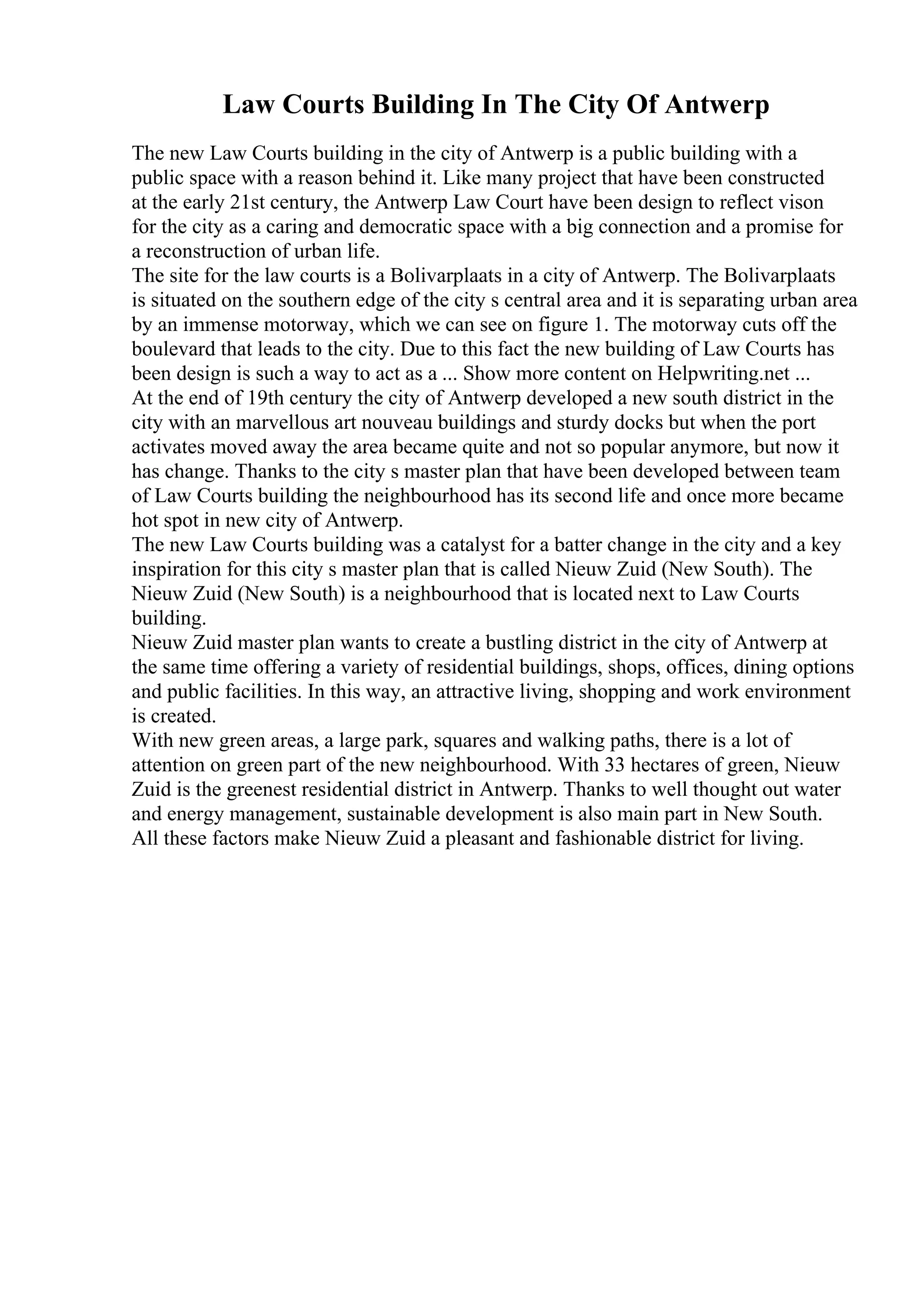Law Courts Building In The City Of Antwerp
The new Law Courts building in the city of Antwerp is a public building with a
public space with a reason behind it. Like many project that have been constructed
at the early 21st century, the Antwerp Law Court have been design to reflect vison
for the city as a caring and democratic space with a big connection and a promise for
a reconstruction of urban life.
The site for the law courts is a Bolivarplaats in a city of Antwerp. The Bolivarplaats
is situated on the southern edge of the city s central area and it is separating urban area
by an immense motorway, which we can see on figure 1. The motorway cuts off the
boulevard that leads to the city. Due to this fact the new building of Law Courts has
been design is such a way to act as a ... Show more content on Helpwriting.net ...
At the end of 19th century the city of Antwerp developed a new south district in the
city with an marvellous art nouveau buildings and sturdy docks but when the port
activates moved away the area became quite and not so popular anymore, but now it
has change. Thanks to the city s master plan that have been developed between team
of Law Courts building the neighbourhood has its second life and once more became
hot spot in new city of Antwerp.
The new Law Courts building was a catalyst for a batter change in the city and a key
inspiration for this city s master plan that is called Nieuw Zuid (New South). The
Nieuw Zuid (New South) is a neighbourhood that is located next to Law Courts
building.
Nieuw Zuid master plan wants to create a bustling district in the city of Antwerp at
the same time offering a variety of residential buildings, shops, offices, dining options
and public facilities. In this way, an attractive living, shopping and work environment
is created.
With new green areas, a large park, squares and walking paths, there is a lot of
attention on green part of the new neighbourhood. With 33 hectares of green, Nieuw
Zuid is the greenest residential district in Antwerp. Thanks to well thought out water
and energy management, sustainable development is also main part in New South.
All these factors make Nieuw Zuid a pleasant and fashionable district for living.
 