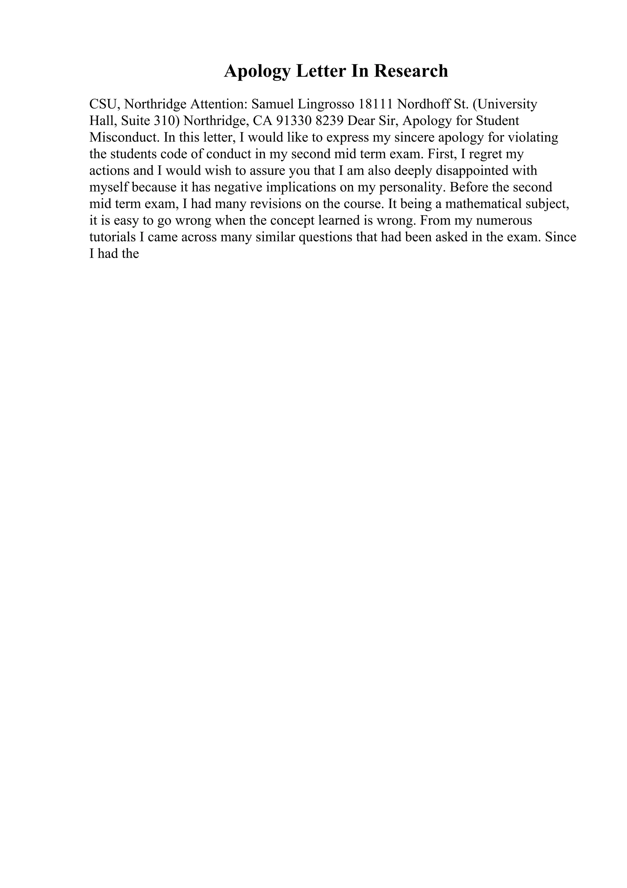 Apology Letter In Research
CSU, Northridge Attention: Samuel Lingrosso 18111 Nordhoff St. (University
Hall, Suite 310) Northridge, CA 91330 8239 Dear Sir, Apology for Student
Misconduct. In this letter, I would like to express my sincere apology for violating
the students code of conduct in my second mid term exam. First, I regret my
actions and I would wish to assure you that I am also deeply disappointed with
myself because it has negative implications on my personality. Before the second
mid term exam, I had many revisions on the course. It being a mathematical subject,
it is easy to go wrong when the concept learned is wrong. From my numerous
tutorials I came across many similar questions that had been asked in the exam. Since
I had the
 
