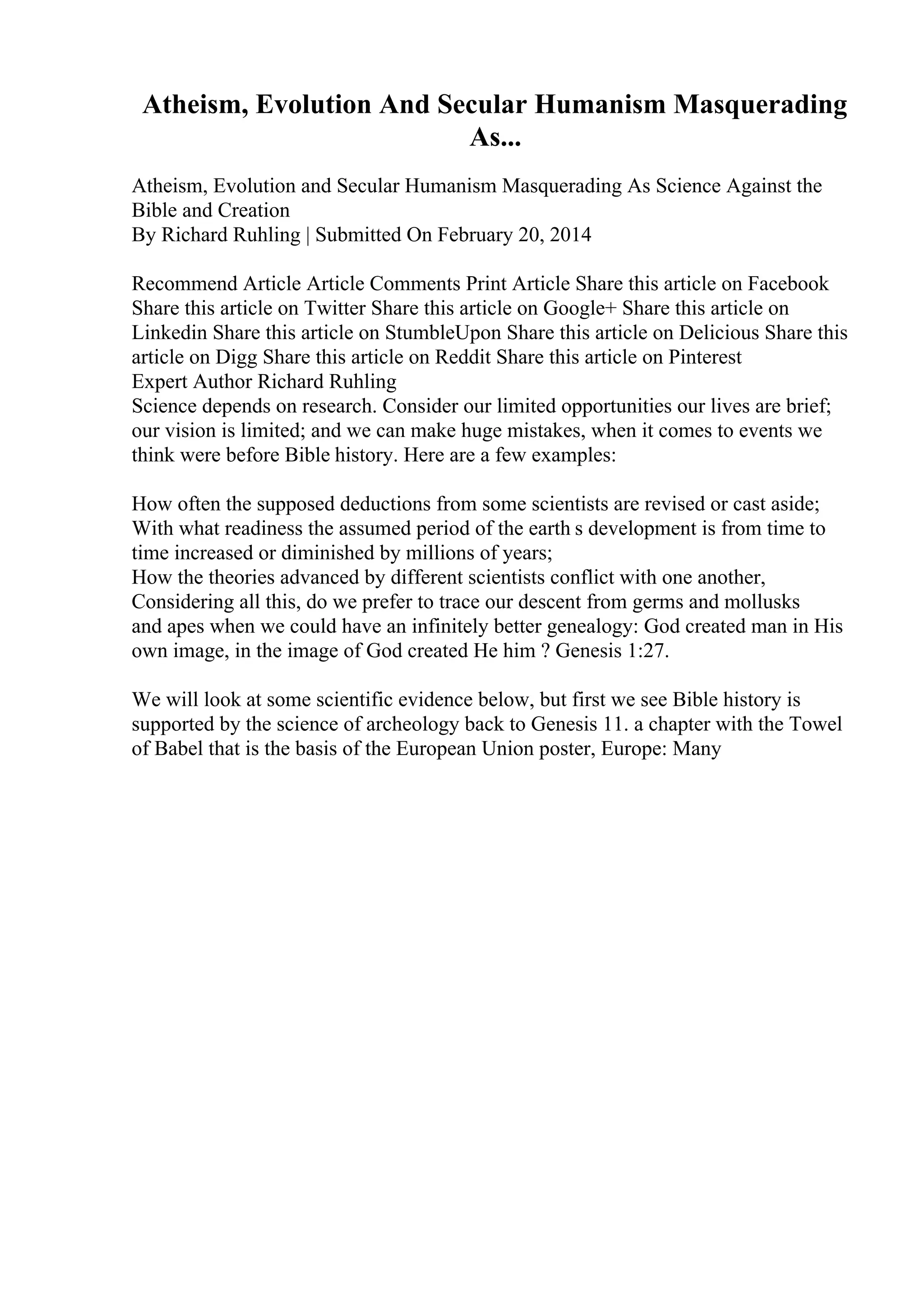 Atheism, Evolution And Secular Humanism Masquerading
As...
Atheism, Evolution and Secular Humanism Masquerading As Science Against the
Bible and Creation
By Richard Ruhling | Submitted On February 20, 2014
Recommend Article Article Comments Print Article Share this article on Facebook
Share this article on Twitter Share this article on Google+ Share this article on
Linkedin Share this article on StumbleUpon Share this article on Delicious Share this
article on Digg Share this article on Reddit Share this article on Pinterest
Expert Author Richard Ruhling
Science depends on research. Consider our limited opportunities our lives are brief;
our vision is limited; and we can make huge mistakes, when it comes to events we
think were before Bible history. Here are a few examples:
How often the supposed deductions from some scientists are revised or cast aside;
With what readiness the assumed period of the earth s development is from time to
time increased or diminished by millions of years;
How the theories advanced by different scientists conflict with one another,
Considering all this, do we prefer to trace our descent from germs and mollusks
and apes when we could have an infinitely better genealogy: God created man in His
own image, in the image of God created He him ? Genesis 1:27.
We will look at some scientific evidence below, but first we see Bible history is
supported by the science of archeology back to Genesis 11. a chapter with the Towel
of Babel that is the basis of the European Union poster, Europe: Many
 