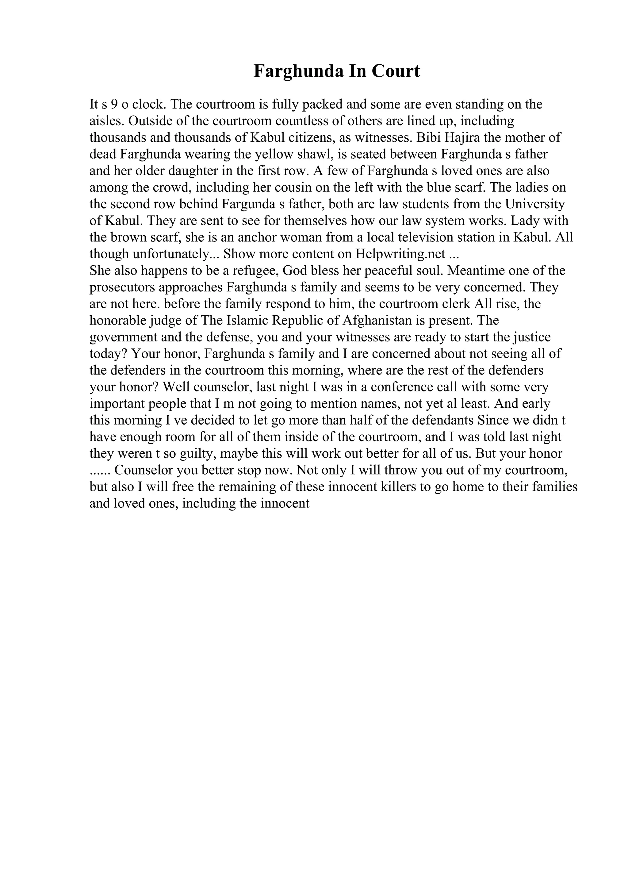 Farghunda In Court
It s 9 o clock. The courtroom is fully packed and some are even standing on the
aisles. Outside of the courtroom countless of others are lined up, including
thousands and thousands of Kabul citizens, as witnesses. Bibi Hajira the mother of
dead Farghunda wearing the yellow shawl, is seated between Farghunda s father
and her older daughter in the first row. A few of Farghunda s loved ones are also
among the crowd, including her cousin on the left with the blue scarf. The ladies on
the second row behind Fargunda s father, both are law students from the University
of Kabul. They are sent to see for themselves how our law system works. Lady with
the brown scarf, she is an anchor woman from a local television station in Kabul. All
though unfortunately... Show more content on Helpwriting.net ...
She also happens to be a refugee, God bless her peaceful soul. Meantime one of the
prosecutors approaches Farghunda s family and seems to be very concerned. They
are not here. before the family respond to him, the courtroom clerk All rise, the
honorable judge of The Islamic Republic of Afghanistan is present. The
government and the defense, you and your witnesses are ready to start the justice
today? Your honor, Farghunda s family and I are concerned about not seeing all of
the defenders in the courtroom this morning, where are the rest of the defenders
your honor? Well counselor, last night I was in a conference call with some very
important people that I m not going to mention names, not yet al least. And early
this morning I ve decided to let go more than half of the defendants Since we didn t
have enough room for all of them inside of the courtroom, and I was told last night
they weren t so guilty, maybe this will work out better for all of us. But your honor
...... Counselor you better stop now. Not only I will throw you out of my courtroom,
but also I will free the remaining of these innocent killers to go home to their families
and loved ones, including the innocent
 