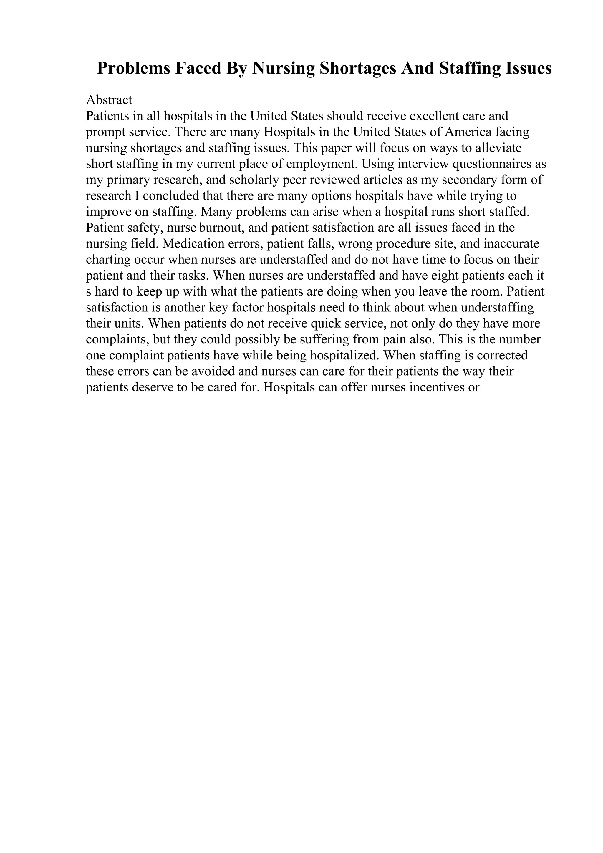 Problems Faced By Nursing Shortages And Staffing Issues
Abstract
Patients in all hospitals in the United States should receive excellent care and
prompt service. There are many Hospitals in the United States of America facing
nursing shortages and staffing issues. This paper will focus on ways to alleviate
short staffing in my current place of employment. Using interview questionnaires as
my primary research, and scholarly peer reviewed articles as my secondary form of
research I concluded that there are many options hospitals have while trying to
improve on staffing. Many problems can arise when a hospital runs short staffed.
Patient safety, nurse burnout, and patient satisfaction are all issues faced in the
nursing field. Medication errors, patient falls, wrong procedure site, and inaccurate
charting occur when nurses are understaffed and do not have time to focus on their
patient and their tasks. When nurses are understaffed and have eight patients each it
s hard to keep up with what the patients are doing when you leave the room. Patient
satisfaction is another key factor hospitals need to think about when understaffing
their units. When patients do not receive quick service, not only do they have more
complaints, but they could possibly be suffering from pain also. This is the number
one complaint patients have while being hospitalized. When staffing is corrected
these errors can be avoided and nurses can care for their patients the way their
patients deserve to be cared for. Hospitals can offer nurses incentives or
 