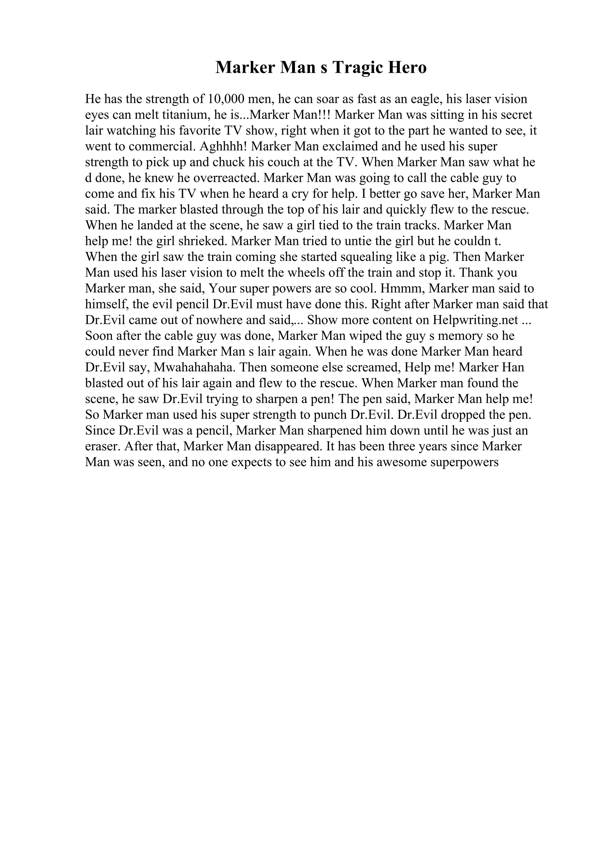 Marker Man s Tragic Hero
He has the strength of 10,000 men, he can soar as fast as an eagle, his laser vision
eyes can melt titanium, he is...Marker Man!!! Marker Man was sitting in his secret
lair watching his favorite TV show, right when it got to the part he wanted to see, it
went to commercial. Aghhhh! Marker Man exclaimed and he used his super
strength to pick up and chuck his couch at the TV. When Marker Man saw what he
d done, he knew he overreacted. Marker Man was going to call the cable guy to
come and fix his TV when he heard a cry for help. I better go save her, Marker Man
said. The marker blasted through the top of his lair and quickly flew to the rescue.
When he landed at the scene, he saw a girl tied to the train tracks. Marker Man
help me! the girl shrieked. Marker Man tried to untie the girl but he couldn t.
When the girl saw the train coming she started squealing like a pig. Then Marker
Man used his laser vision to melt the wheels off the train and stop it. Thank you
Marker man, she said, Your super powers are so cool. Hmmm, Marker man said to
himself, the evil pencil Dr.Evil must have done this. Right after Marker man said that
Dr.Evil came out of nowhere and said,... Show more content on Helpwriting.net ...
Soon after the cable guy was done, Marker Man wiped the guy s memory so he
could never find Marker Man s lair again. When he was done Marker Man heard
Dr.Evil say, Mwahahahaha. Then someone else screamed, Help me! Marker Han
blasted out of his lair again and flew to the rescue. When Marker man found the
scene, he saw Dr.Evil trying to sharpen a pen! The pen said, Marker Man help me!
So Marker man used his super strength to punch Dr.Evil. Dr.Evil dropped the pen.
Since Dr.Evil was a pencil, Marker Man sharpened him down until he was just an
eraser. After that, Marker Man disappeared. It has been three years since Marker
Man was seen, and no one expects to see him and his awesome superpowers
 