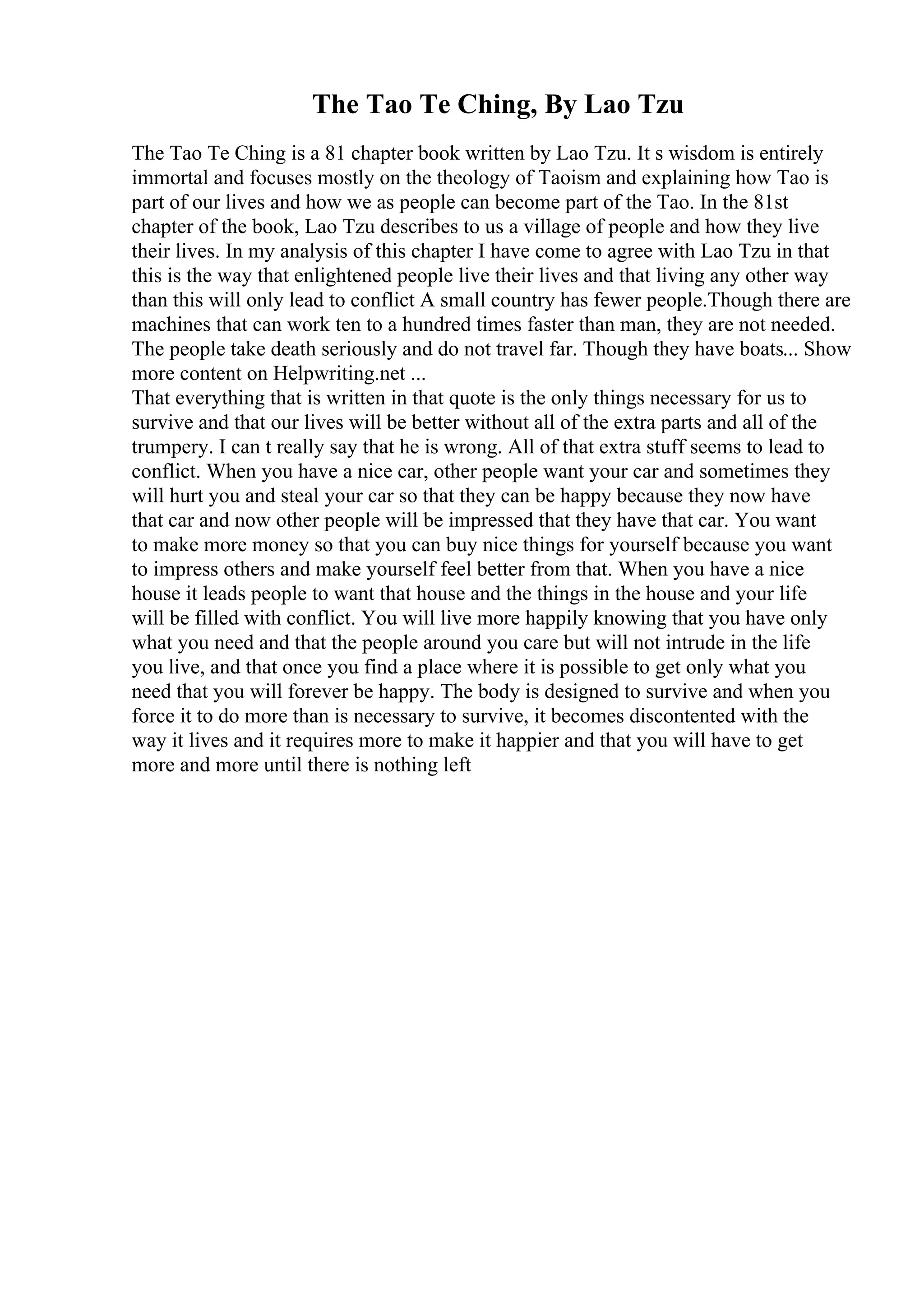 The Tao Te Ching, By Lao Tzu
The Tao Te Ching is a 81 chapter book written by Lao Tzu. It s wisdom is entirely
immortal and focuses mostly on the theology of Taoism and explaining how Tao is
part of our lives and how we as people can become part of the Tao. In the 81st
chapter of the book, Lao Tzu describes to us a village of people and how they live
their lives. In my analysis of this chapter I have come to agree with Lao Tzu in that
this is the way that enlightened people live their lives and that living any other way
than this will only lead to conflict A small country has fewer people.Though there are
machines that can work ten to a hundred times faster than man, they are not needed.
The people take death seriously and do not travel far. Though they have boats... Show
more content on Helpwriting.net ...
That everything that is written in that quote is the only things necessary for us to
survive and that our lives will be better without all of the extra parts and all of the
trumpery. I can t really say that he is wrong. All of that extra stuff seems to lead to
conflict. When you have a nice car, other people want your car and sometimes they
will hurt you and steal your car so that they can be happy because they now have
that car and now other people will be impressed that they have that car. You want
to make more money so that you can buy nice things for yourself because you want
to impress others and make yourself feel better from that. When you have a nice
house it leads people to want that house and the things in the house and your life
will be filled with conflict. You will live more happily knowing that you have only
what you need and that the people around you care but will not intrude in the life
you live, and that once you find a place where it is possible to get only what you
need that you will forever be happy. The body is designed to survive and when you
force it to do more than is necessary to survive, it becomes discontented with the
way it lives and it requires more to make it happier and that you will have to get
more and more until there is nothing left
 