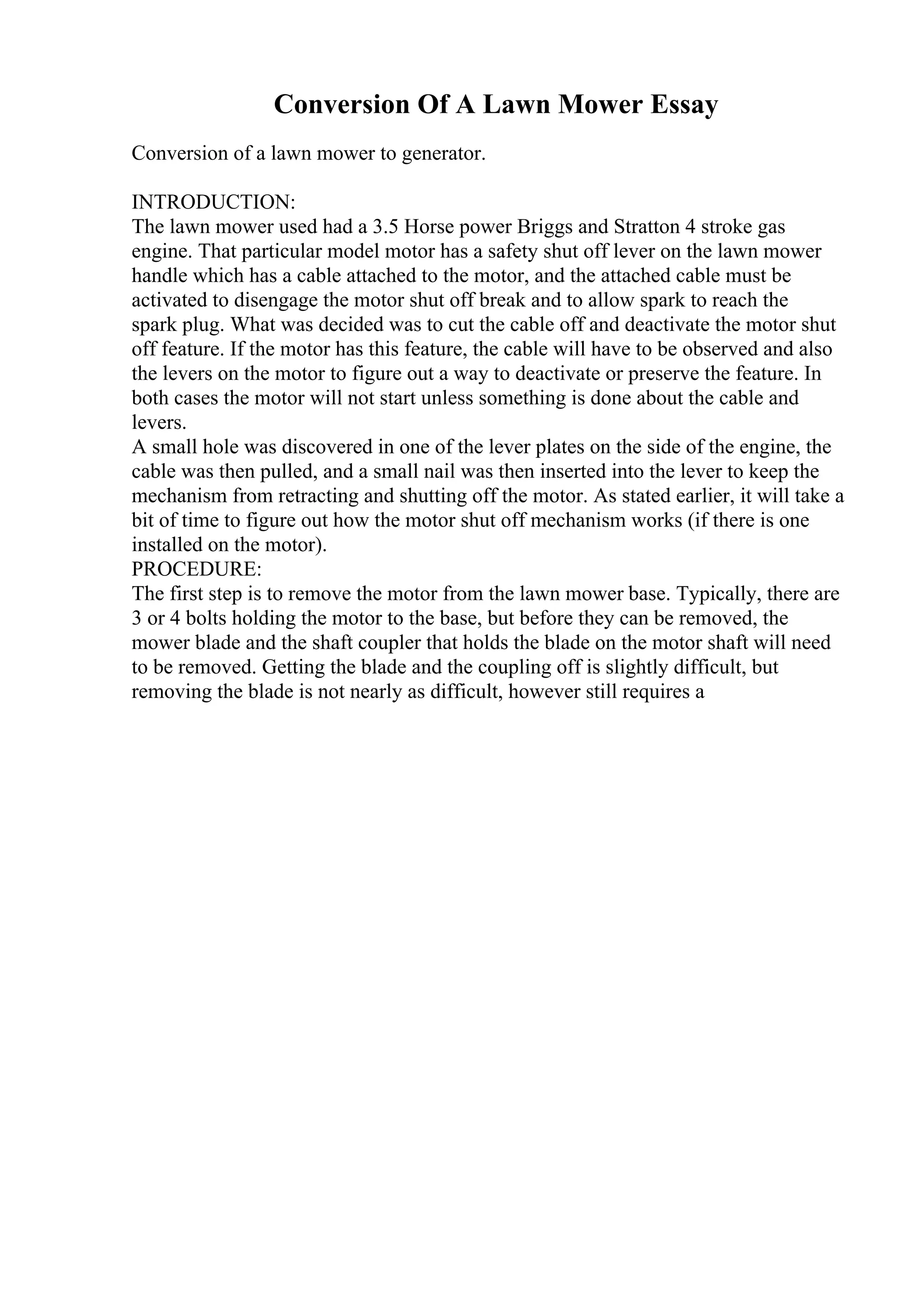 Conversion Of A Lawn Mower Essay
Conversion of a lawn mower to generator.
INTRODUCTION:
The lawn mower used had a 3.5 Horse power Briggs and Stratton 4 stroke gas
engine. That particular model motor has a safety shut off lever on the lawn mower
handle which has a cable attached to the motor, and the attached cable must be
activated to disengage the motor shut off break and to allow spark to reach the
spark plug. What was decided was to cut the cable off and deactivate the motor shut
off feature. If the motor has this feature, the cable will have to be observed and also
the levers on the motor to figure out a way to deactivate or preserve the feature. In
both cases the motor will not start unless something is done about the cable and
levers.
A small hole was discovered in one of the lever plates on the side of the engine, the
cable was then pulled, and a small nail was then inserted into the lever to keep the
mechanism from retracting and shutting off the motor. As stated earlier, it will take a
bit of time to figure out how the motor shut off mechanism works (if there is one
installed on the motor).
PROCEDURE:
The first step is to remove the motor from the lawn mower base. Typically, there are
3 or 4 bolts holding the motor to the base, but before they can be removed, the
mower blade and the shaft coupler that holds the blade on the motor shaft will need
to be removed. Getting the blade and the coupling off is slightly difficult, but
removing the blade is not nearly as difficult, however still requires a
 
