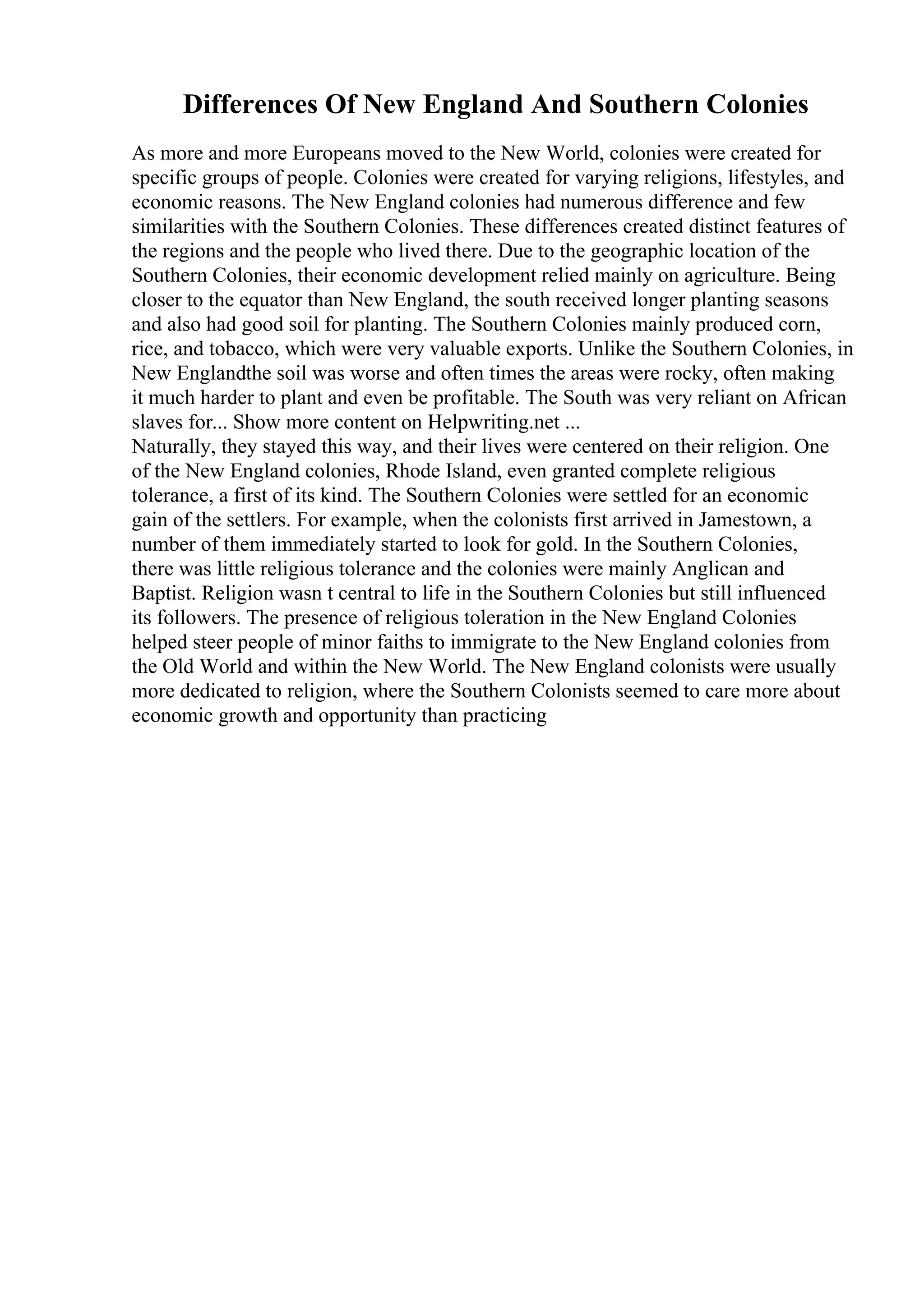 Differences Of New England And Southern Colonies
As more and more Europeans moved to the New World, colonies were created for
specific groups of people. Colonies were created for varying religions, lifestyles, and
economic reasons. The New England colonies had numerous difference and few
similarities with the Southern Colonies. These differences created distinct features of
the regions and the people who lived there. Due to the geographic location of the
Southern Colonies, their economic development relied mainly on agriculture. Being
closer to the equator than New England, the south received longer planting seasons
and also had good soil for planting. The Southern Colonies mainly produced corn,
rice, and tobacco, which were very valuable exports. Unlike the Southern Colonies, in
New Englandthe soil was worse and often times the areas were rocky, often making
it much harder to plant and even be profitable. The South was very reliant on African
slaves for... Show more content on Helpwriting.net ...
Naturally, they stayed this way, and their lives were centered on their religion. One
of the New England colonies, Rhode Island, even granted complete religious
tolerance, a first of its kind. The Southern Colonies were settled for an economic
gain of the settlers. For example, when the colonists first arrived in Jamestown, a
number of them immediately started to look for gold. In the Southern Colonies,
there was little religious tolerance and the colonies were mainly Anglican and
Baptist. Religion wasn t central to life in the Southern Colonies but still influenced
its followers. The presence of religious toleration in the New England Colonies
helped steer people of minor faiths to immigrate to the New England colonies from
the Old World and within the New World. The New England colonists were usually
more dedicated to religion, where the Southern Colonists seemed to care more about
economic growth and opportunity than practicing
 