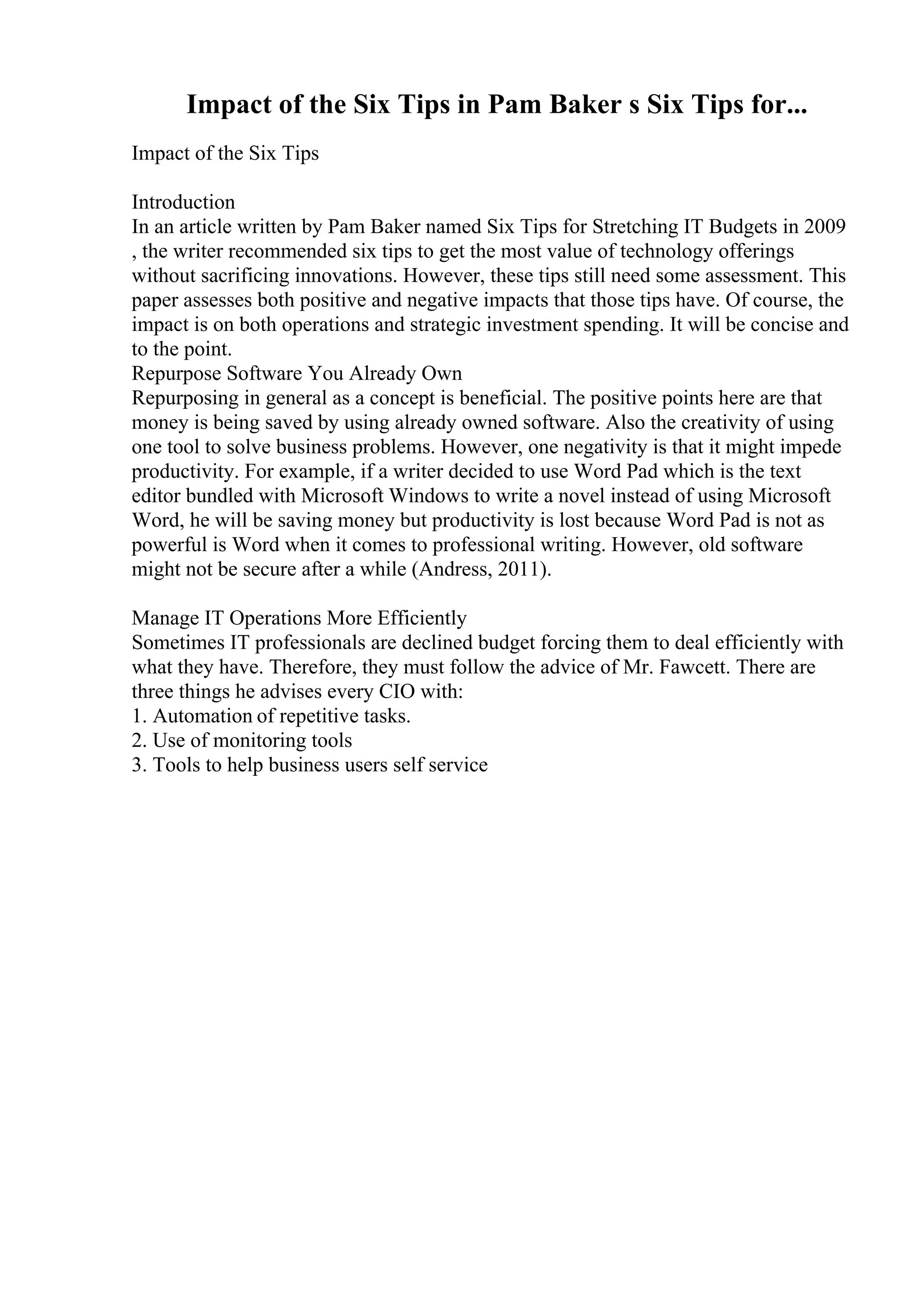 Impact of the Six Tips in Pam Baker s Six Tips for...
Impact of the Six Tips
Introduction
In an article written by Pam Baker named Six Tips for Stretching IT Budgets in 2009
, the writer recommended six tips to get the most value of technology offerings
without sacrificing innovations. However, these tips still need some assessment. This
paper assesses both positive and negative impacts that those tips have. Of course, the
impact is on both operations and strategic investment spending. It will be concise and
to the point.
Repurpose Software You Already Own
Repurposing in general as a concept is beneficial. The positive points here are that
money is being saved by using already owned software. Also the creativity of using
one tool to solve business problems. However, one negativity is that it might impede
productivity. For example, if a writer decided to use Word Pad which is the text
editor bundled with Microsoft Windows to write a novel instead of using Microsoft
Word, he will be saving money but productivity is lost because Word Pad is not as
powerful is Word when it comes to professional writing. However, old software
might not be secure after a while (Andress, 2011).
Manage IT Operations More Efficiently
Sometimes IT professionals are declined budget forcing them to deal efficiently with
what they have. Therefore, they must follow the advice of Mr. Fawcett. There are
three things he advises every CIO with:
1. Automation of repetitive tasks.
2. Use of monitoring tools
3. Tools to help business users self service
 