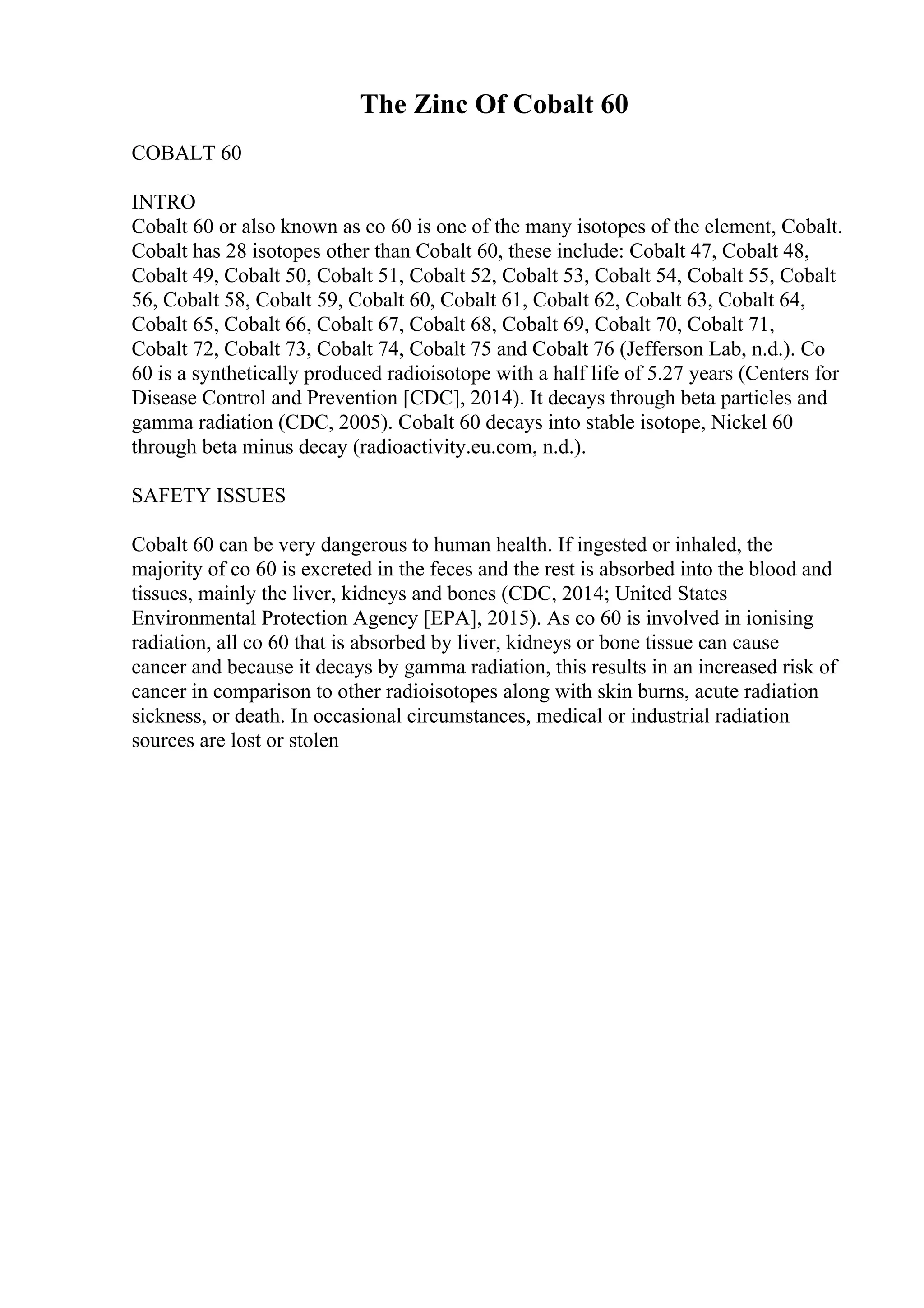 The Zinc Of Cobalt 60
COBALT 60
INTRO
Cobalt 60 or also known as co 60 is one of the many isotopes of the element, Cobalt.
Cobalt has 28 isotopes other than Cobalt 60, these include: Cobalt 47, Cobalt 48,
Cobalt 49, Cobalt 50, Cobalt 51, Cobalt 52, Cobalt 53, Cobalt 54, Cobalt 55, Cobalt
56, Cobalt 58, Cobalt 59, Cobalt 60, Cobalt 61, Cobalt 62, Cobalt 63, Cobalt 64,
Cobalt 65, Cobalt 66, Cobalt 67, Cobalt 68, Cobalt 69, Cobalt 70, Cobalt 71,
Cobalt 72, Cobalt 73, Cobalt 74, Cobalt 75 and Cobalt 76 (Jefferson Lab, n.d.). Co
60 is a synthetically produced radioisotope with a half life of 5.27 years (Centers for
Disease Control and Prevention [CDC], 2014). It decays through beta particles and
gamma radiation (CDC, 2005). Cobalt 60 decays into stable isotope, Nickel 60
through beta minus decay (radioactivity.eu.com, n.d.).
SAFETY ISSUES
Cobalt 60 can be very dangerous to human health. If ingested or inhaled, the
majority of co 60 is excreted in the feces and the rest is absorbed into the blood and
tissues, mainly the liver, kidneys and bones (CDC, 2014; United States
Environmental Protection Agency [EPA], 2015). As co 60 is involved in ionising
radiation, all co 60 that is absorbed by liver, kidneys or bone tissue can cause
cancer and because it decays by gamma radiation, this results in an increased risk of
cancer in comparison to other radioisotopes along with skin burns, acute radiation
sickness, or death. In occasional circumstances, medical or industrial radiation
sources are lost or stolen
 