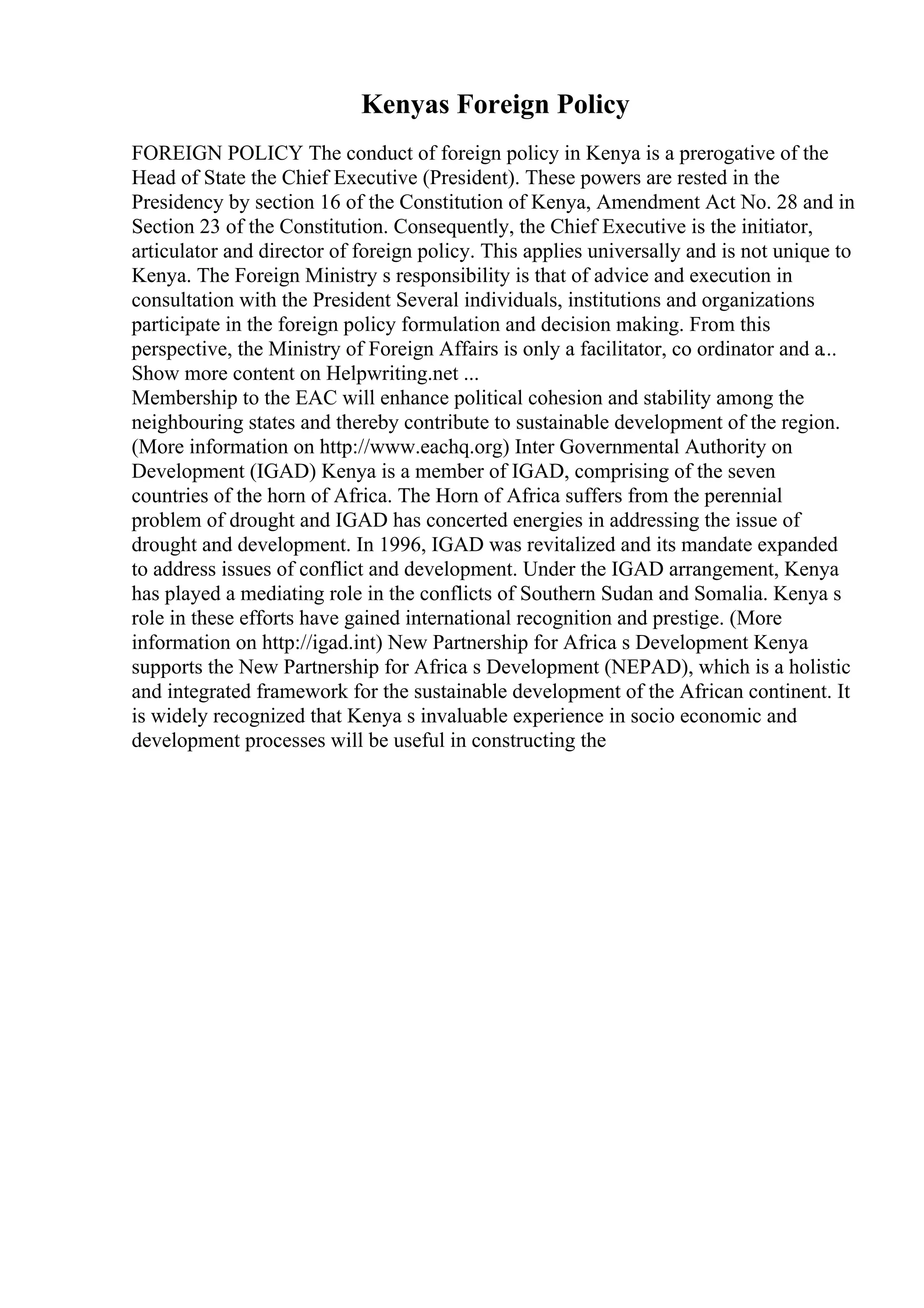 Kenyas Foreign Policy
FOREIGN POLICY The conduct of foreign policy in Kenya is a prerogative of the
Head of State the Chief Executive (President). These powers are rested in the
Presidency by section 16 of the Constitution of Kenya, Amendment Act No. 28 and in
Section 23 of the Constitution. Consequently, the Chief Executive is the initiator,
articulator and director of foreign policy. This applies universally and is not unique to
Kenya. The Foreign Ministry s responsibility is that of advice and execution in
consultation with the President Several individuals, institutions and organizations
participate in the foreign policy formulation and decision making. From this
perspective, the Ministry of Foreign Affairs is only a facilitator, co ordinator and a...
Show more content on Helpwriting.net ...
Membership to the EAC will enhance political cohesion and stability among the
neighbouring states and thereby contribute to sustainable development of the region.
(More information on http://www.eachq.org) Inter Governmental Authority on
Development (IGAD) Kenya is a member of IGAD, comprising of the seven
countries of the horn of Africa. The Horn of Africa suffers from the perennial
problem of drought and IGAD has concerted energies in addressing the issue of
drought and development. In 1996, IGAD was revitalized and its mandate expanded
to address issues of conflict and development. Under the IGAD arrangement, Kenya
has played a mediating role in the conflicts of Southern Sudan and Somalia. Kenya s
role in these efforts have gained international recognition and prestige. (More
information on http://igad.int) New Partnership for Africa s Development Kenya
supports the New Partnership for Africa s Development (NEPAD), which is a holistic
and integrated framework for the sustainable development of the African continent. It
is widely recognized that Kenya s invaluable experience in socio economic and
development processes will be useful in constructing the
 