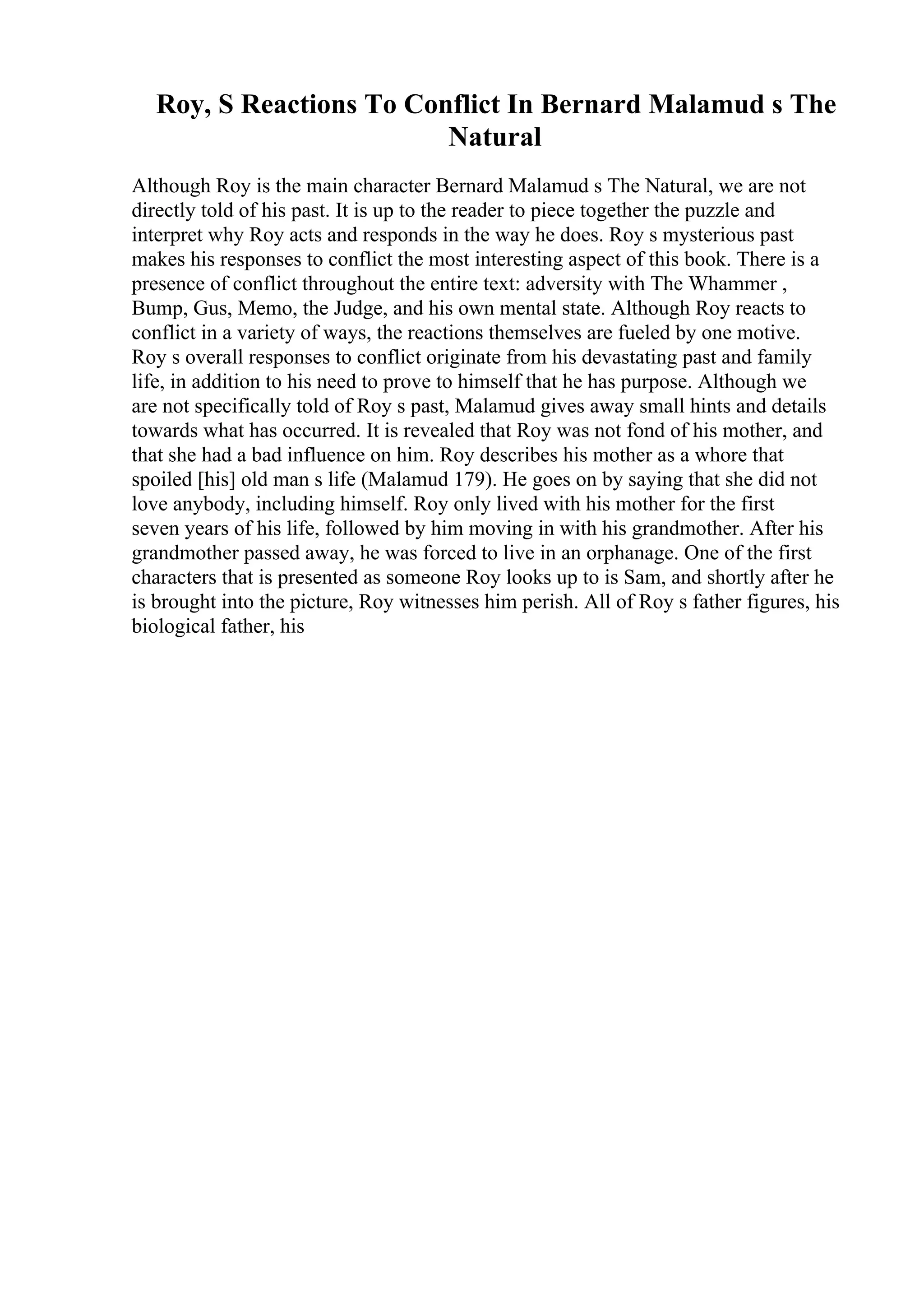 Roy, S Reactions To Conflict In Bernard Malamud s The
Natural
Although Roy is the main character Bernard Malamud s The Natural, we are not
directly told of his past. It is up to the reader to piece together the puzzle and
interpret why Roy acts and responds in the way he does. Roy s mysterious past
makes his responses to conflict the most interesting aspect of this book. There is a
presence of conflict throughout the entire text: adversity with The Whammer ,
Bump, Gus, Memo, the Judge, and his own mental state. Although Roy reacts to
conflict in a variety of ways, the reactions themselves are fueled by one motive.
Roy s overall responses to conflict originate from his devastating past and family
life, in addition to his need to prove to himself that he has purpose. Although we
are not specifically told of Roy s past, Malamud gives away small hints and details
towards what has occurred. It is revealed that Roy was not fond of his mother, and
that she had a bad influence on him. Roy describes his mother as a whore that
spoiled [his] old man s life (Malamud 179). He goes on by saying that she did not
love anybody, including himself. Roy only lived with his mother for the first
seven years of his life, followed by him moving in with his grandmother. After his
grandmother passed away, he was forced to live in an orphanage. One of the first
characters that is presented as someone Roy looks up to is Sam, and shortly after he
is brought into the picture, Roy witnesses him perish. All of Roy s father figures, his
biological father, his
 