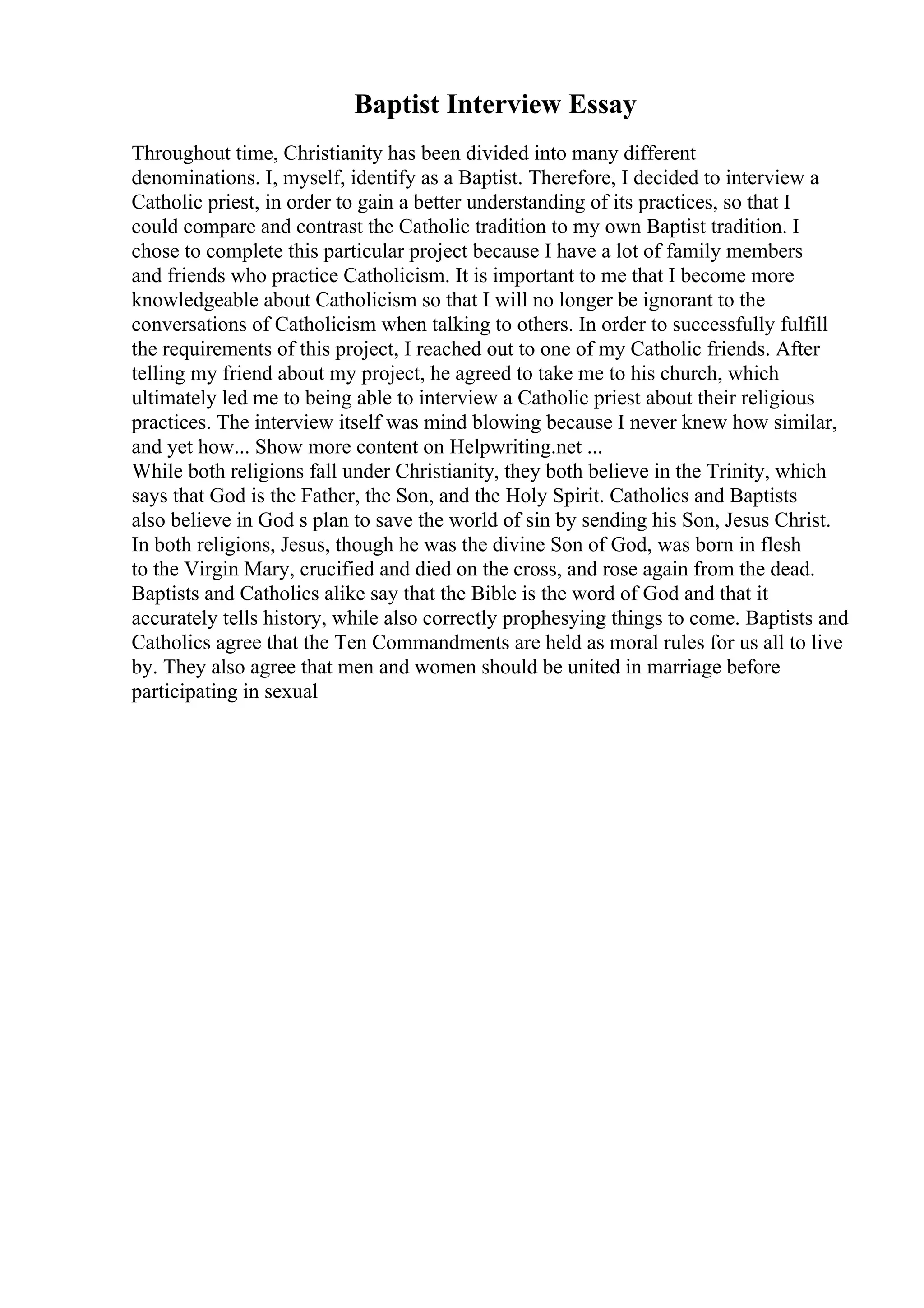 Baptist Interview Essay
Throughout time, Christianity has been divided into many different
denominations. I, myself, identify as a Baptist. Therefore, I decided to interview a
Catholic priest, in order to gain a better understanding of its practices, so that I
could compare and contrast the Catholic tradition to my own Baptist tradition. I
chose to complete this particular project because I have a lot of family members
and friends who practice Catholicism. It is important to me that I become more
knowledgeable about Catholicism so that I will no longer be ignorant to the
conversations of Catholicism when talking to others. In order to successfully fulfill
the requirements of this project, I reached out to one of my Catholic friends. After
telling my friend about my project, he agreed to take me to his church, which
ultimately led me to being able to interview a Catholic priest about their religious
practices. The interview itself was mind blowing because I never knew how similar,
and yet how... Show more content on Helpwriting.net ...
While both religions fall under Christianity, they both believe in the Trinity, which
says that God is the Father, the Son, and the Holy Spirit. Catholics and Baptists
also believe in God s plan to save the world of sin by sending his Son, Jesus Christ.
In both religions, Jesus, though he was the divine Son of God, was born in flesh
to the Virgin Mary, crucified and died on the cross, and rose again from the dead.
Baptists and Catholics alike say that the Bible is the word of God and that it
accurately tells history, while also correctly prophesying things to come. Baptists and
Catholics agree that the Ten Commandments are held as moral rules for us all to live
by. They also agree that men and women should be united in marriage before
participating in sexual
 