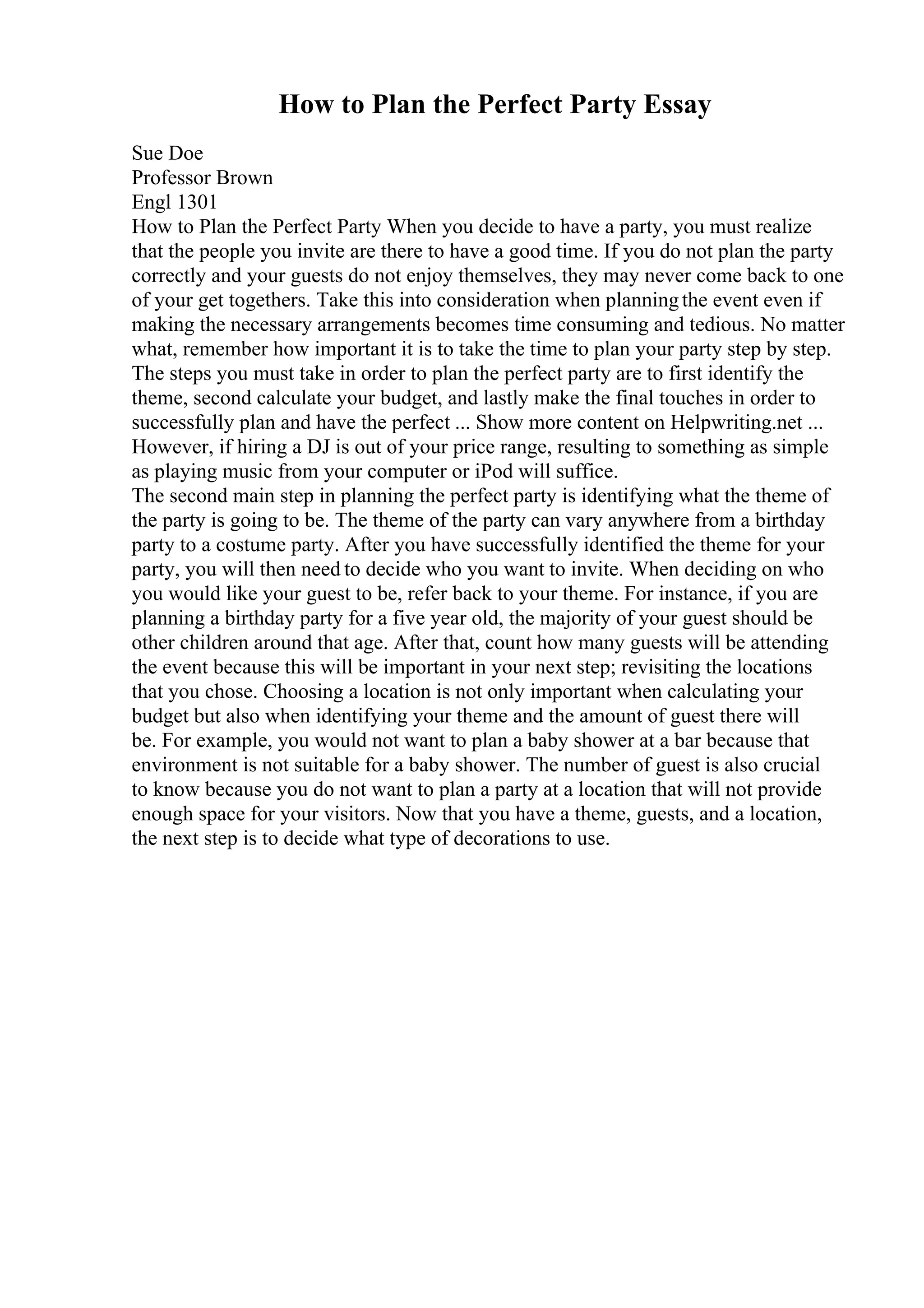 How to Plan the Perfect Party Essay
Sue Doe
Professor Brown
Engl 1301
How to Plan the Perfect Party When you decide to have a party, you must realize
that the people you invite are there to have a good time. If you do not plan the party
correctly and your guests do not enjoy themselves, they may never come back to one
of your get togethers. Take this into consideration when planningthe event even if
making the necessary arrangements becomes time consuming and tedious. No matter
what, remember how important it is to take the time to plan your party step by step.
The steps you must take in order to plan the perfect party are to first identify the
theme, second calculate your budget, and lastly make the final touches in order to
successfully plan and have the perfect ... Show more content on Helpwriting.net ...
However, if hiring a DJ is out of your price range, resulting to something as simple
as playing music from your computer or iPod will suffice.
The second main step in planning the perfect party is identifying what the theme of
the party is going to be. The theme of the party can vary anywhere from a birthday
party to a costume party. After you have successfully identified the theme for your
party, you will then need to decide who you want to invite. When deciding on who
you would like your guest to be, refer back to your theme. For instance, if you are
planning a birthday party for a five year old, the majority of your guest should be
other children around that age. After that, count how many guests will be attending
the event because this will be important in your next step; revisiting the locations
that you chose. Choosing a location is not only important when calculating your
budget but also when identifying your theme and the amount of guest there will
be. For example, you would not want to plan a baby shower at a bar because that
environment is not suitable for a baby shower. The number of guest is also crucial
to know because you do not want to plan a party at a location that will not provide
enough space for your visitors. Now that you have a theme, guests, and a location,
the next step is to decide what type of decorations to use.
 