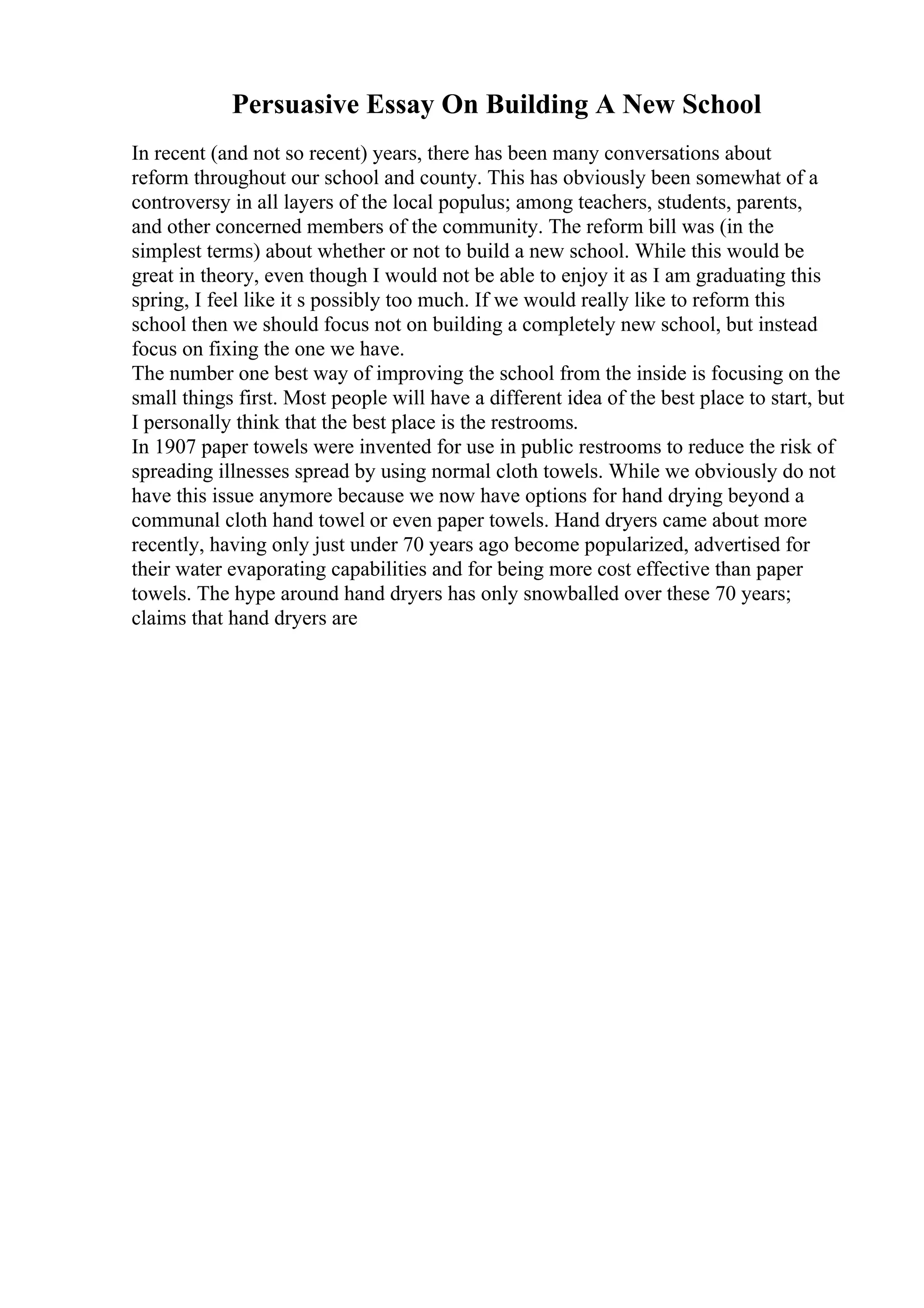 Persuasive Essay On Building A New School
In recent (and not so recent) years, there has been many conversations about
reform throughout our school and county. This has obviously been somewhat of a
controversy in all layers of the local populus; among teachers, students, parents,
and other concerned members of the community. The reform bill was (in the
simplest terms) about whether or not to build a new school. While this would be
great in theory, even though I would not be able to enjoy it as I am graduating this
spring, I feel like it s possibly too much. If we would really like to reform this
school then we should focus not on building a completely new school, but instead
focus on fixing the one we have.
The number one best way of improving the school from the inside is focusing on the
small things first. Most people will have a different idea of the best place to start, but
I personally think that the best place is the restrooms.
In 1907 paper towels were invented for use in public restrooms to reduce the risk of
spreading illnesses spread by using normal cloth towels. While we obviously do not
have this issue anymore because we now have options for hand drying beyond a
communal cloth hand towel or even paper towels. Hand dryers came about more
recently, having only just under 70 years ago become popularized, advertised for
their water evaporating capabilities and for being more cost effective than paper
towels. The hype around hand dryers has only snowballed over these 70 years;
claims that hand dryers are
 
