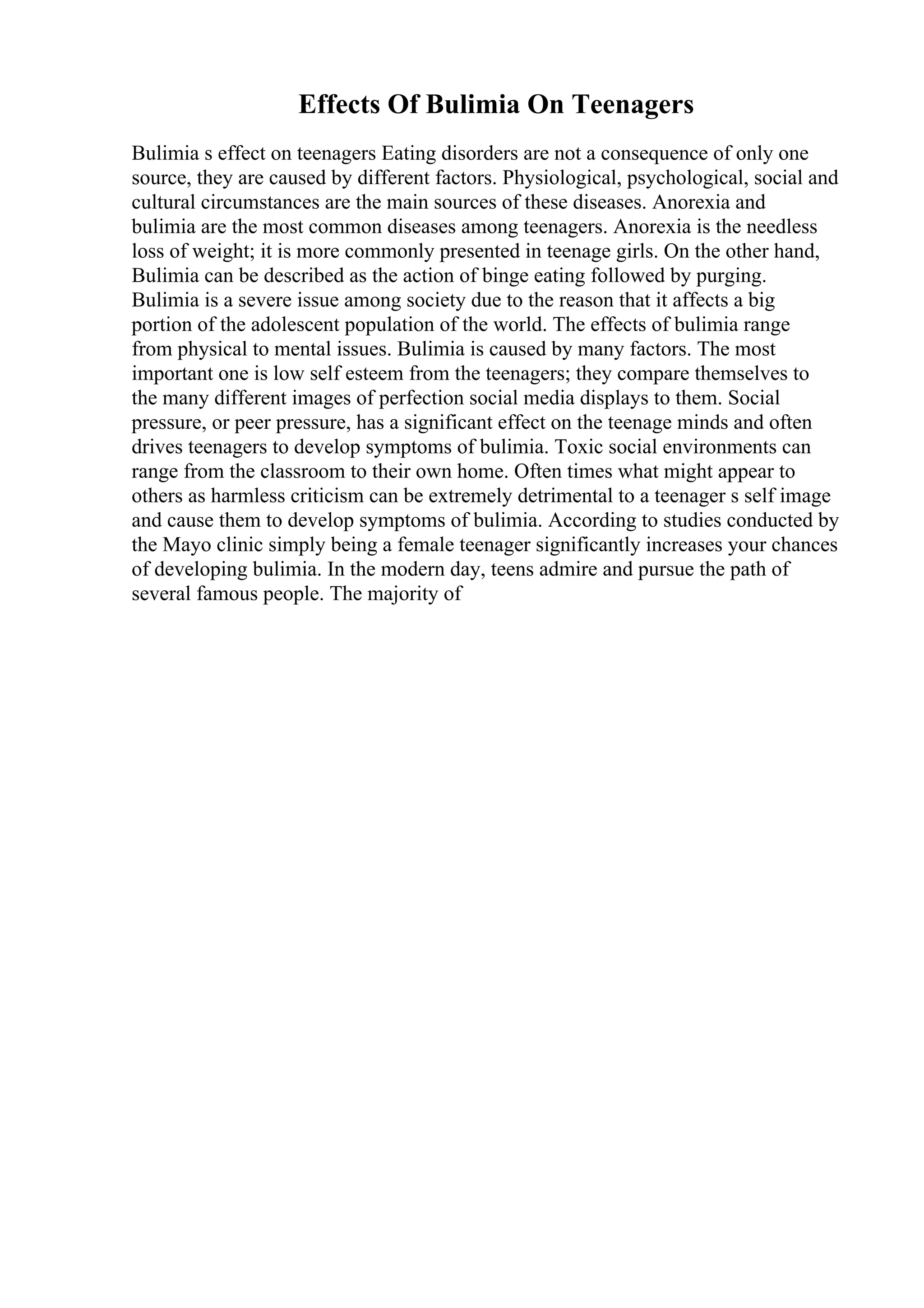 Effects Of Bulimia On Teenagers
Bulimia s effect on teenagers Eating disorders are not a consequence of only one
source, they are caused by different factors. Physiological, psychological, social and
cultural circumstances are the main sources of these diseases. Anorexia and
bulimia are the most common diseases among teenagers. Anorexia is the needless
loss of weight; it is more commonly presented in teenage girls. On the other hand,
Bulimia can be described as the action of binge eating followed by purging.
Bulimia is a severe issue among society due to the reason that it affects a big
portion of the adolescent population of the world. The effects of bulimia range
from physical to mental issues. Bulimia is caused by many factors. The most
important one is low self esteem from the teenagers; they compare themselves to
the many different images of perfection social media displays to them. Social
pressure, or peer pressure, has a significant effect on the teenage minds and often
drives teenagers to develop symptoms of bulimia. Toxic social environments can
range from the classroom to their own home. Often times what might appear to
others as harmless criticism can be extremely detrimental to a teenager s self image
and cause them to develop symptoms of bulimia. According to studies conducted by
the Mayo clinic simply being a female teenager significantly increases your chances
of developing bulimia. In the modern day, teens admire and pursue the path of
several famous people. The majority of
 