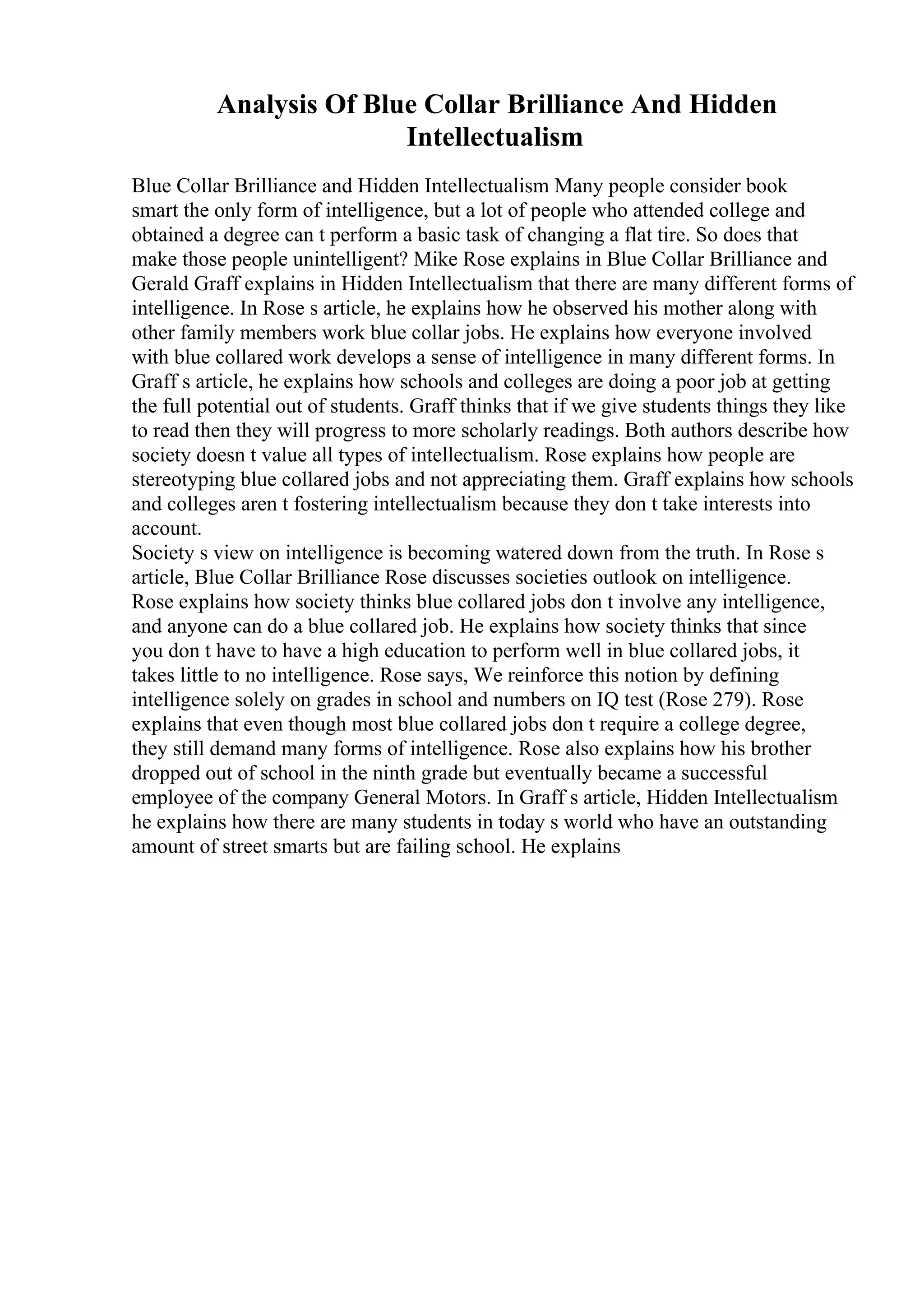 Analysis Of Blue Collar Brilliance And Hidden
Intellectualism
Blue Collar Brilliance and Hidden Intellectualism Many people consider book
smart the only form of intelligence, but a lot of people who attended college and
obtained a degree can t perform a basic task of changing a flat tire. So does that
make those people unintelligent? Mike Rose explains in Blue Collar Brilliance and
Gerald Graff explains in Hidden Intellectualism that there are many different forms of
intelligence. In Rose s article, he explains how he observed his mother along with
other family members work blue collar jobs. He explains how everyone involved
with blue collared work develops a sense of intelligence in many different forms. In
Graff s article, he explains how schools and colleges are doing a poor job at getting
the full potential out of students. Graff thinks that if we give students things they like
to read then they will progress to more scholarly readings. Both authors describe how
society doesn t value all types of intellectualism. Rose explains how people are
stereotyping blue collared jobs and not appreciating them. Graff explains how schools
and colleges aren t fostering intellectualism because they don t take interests into
account.
Society s view on intelligence is becoming watered down from the truth. In Rose s
article, Blue Collar Brilliance Rose discusses societies outlook on intelligence.
Rose explains how society thinks blue collared jobs don t involve any intelligence,
and anyone can do a blue collared job. He explains how society thinks that since
you don t have to have a high education to perform well in blue collared jobs, it
takes little to no intelligence. Rose says, We reinforce this notion by defining
intelligence solely on grades in school and numbers on IQ test (Rose 279). Rose
explains that even though most blue collared jobs don t require a college degree,
they still demand many forms of intelligence. Rose also explains how his brother
dropped out of school in the ninth grade but eventually became a successful
employee of the company General Motors. In Graff s article, Hidden Intellectualism
he explains how there are many students in today s world who have an outstanding
amount of street smarts but are failing school. He explains
 