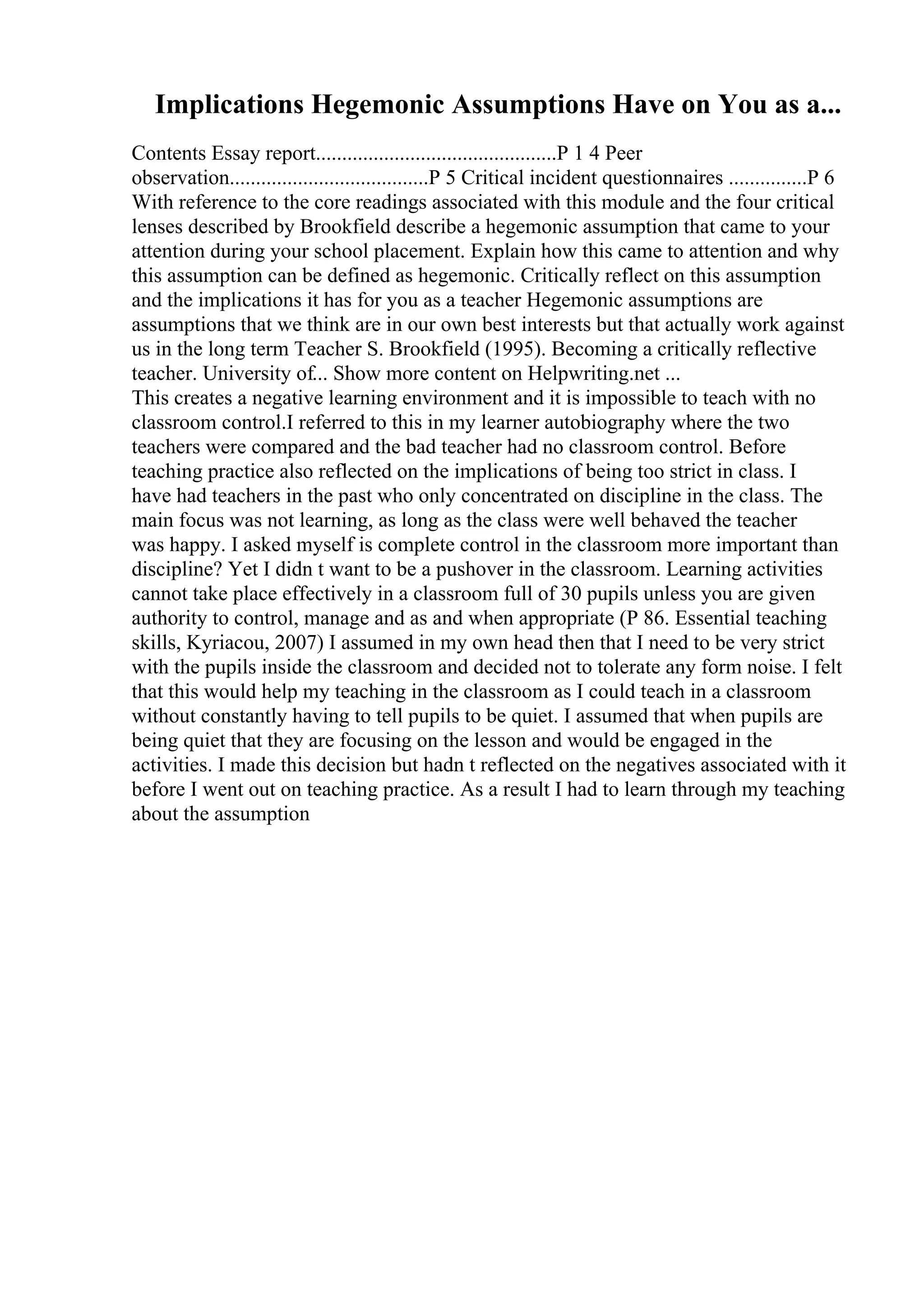 Implications Hegemonic Assumptions Have on You as a...
Contents Essay report..............................................P 1 4 Peer
observation......................................P 5 Critical incident questionnaires ...............P 6
With reference to the core readings associated with this module and the four critical
lenses described by Brookfield describe a hegemonic assumption that came to your
attention during your school placement. Explain how this came to attention and why
this assumption can be defined as hegemonic. Critically reflect on this assumption
and the implications it has for you as a teacher Hegemonic assumptions are
assumptions that we think are in our own best interests but that actually work against
us in the long term Teacher S. Brookfield (1995). Becoming a critically reflective
teacher. University of... Show more content on Helpwriting.net ...
This creates a negative learning environment and it is impossible to teach with no
classroom control.I referred to this in my learner autobiography where the two
teachers were compared and the bad teacher had no classroom control. Before
teaching practice also reflected on the implications of being too strict in class. I
have had teachers in the past who only concentrated on discipline in the class. The
main focus was not learning, as long as the class were well behaved the teacher
was happy. I asked myself is complete control in the classroom more important than
discipline? Yet I didn t want to be a pushover in the classroom. Learning activities
cannot take place effectively in a classroom full of 30 pupils unless you are given
authority to control, manage and as and when appropriate (P 86. Essential teaching
skills, Kyriacou, 2007) I assumed in my own head then that I need to be very strict
with the pupils inside the classroom and decided not to tolerate any form noise. I felt
that this would help my teaching in the classroom as I could teach in a classroom
without constantly having to tell pupils to be quiet. I assumed that when pupils are
being quiet that they are focusing on the lesson and would be engaged in the
activities. I made this decision but hadn t reflected on the negatives associated with it
before I went out on teaching practice. As a result I had to learn through my teaching
about the assumption
 