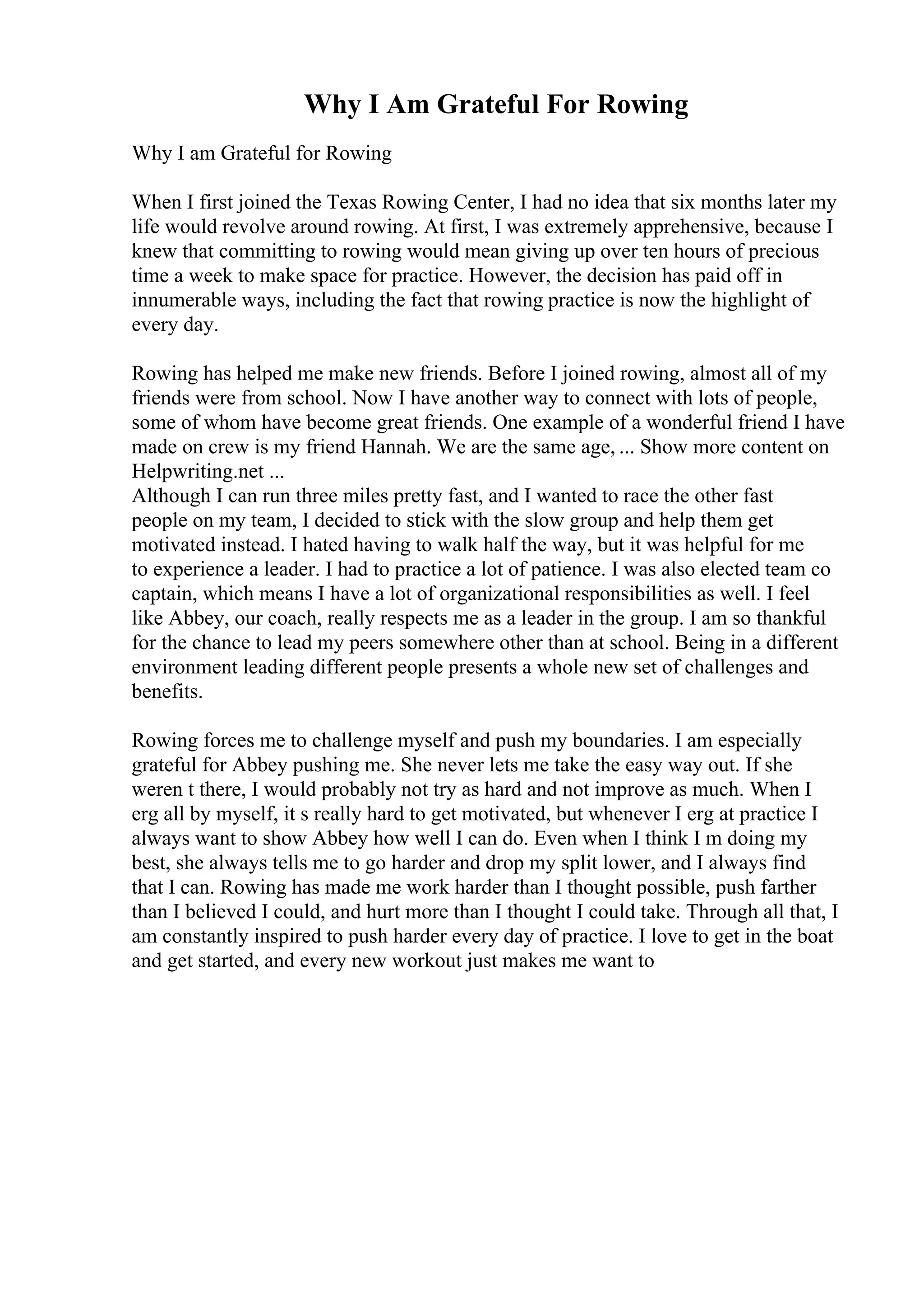 Why I Am Grateful For Rowing
Why I am Grateful for Rowing
When I first joined the Texas Rowing Center, I had no idea that six months later my
life would revolve around rowing. At first, I was extremely apprehensive, because I
knew that committing to rowing would mean giving up over ten hours of precious
time a week to make space for practice. However, the decision has paid off in
innumerable ways, including the fact that rowing practice is now the highlight of
every day.
Rowing has helped me make new friends. Before I joined rowing, almost all of my
friends were from school. Now I have another way to connect with lots of people,
some of whom have become great friends. One example of a wonderful friend I have
made on crew is my friend Hannah. We are the same age, ... Show more content on
Helpwriting.net ...
Although I can run three miles pretty fast, and I wanted to race the other fast
people on my team, I decided to stick with the slow group and help them get
motivated instead. I hated having to walk half the way, but it was helpful for me
to experience a leader. I had to practice a lot of patience. I was also elected team co
captain, which means I have a lot of organizational responsibilities as well. I feel
like Abbey, our coach, really respects me as a leader in the group. I am so thankful
for the chance to lead my peers somewhere other than at school. Being in a different
environment leading different people presents a whole new set of challenges and
benefits.
Rowing forces me to challenge myself and push my boundaries. I am especially
grateful for Abbey pushing me. She never lets me take the easy way out. If she
weren t there, I would probably not try as hard and not improve as much. When I
erg all by myself, it s really hard to get motivated, but whenever I erg at practice I
always want to show Abbey how well I can do. Even when I think I m doing my
best, she always tells me to go harder and drop my split lower, and I always find
that I can. Rowing has made me work harder than I thought possible, push farther
than I believed I could, and hurt more than I thought I could take. Through all that, I
am constantly inspired to push harder every day of practice. I love to get in the boat
and get started, and every new workout just makes me want to
 