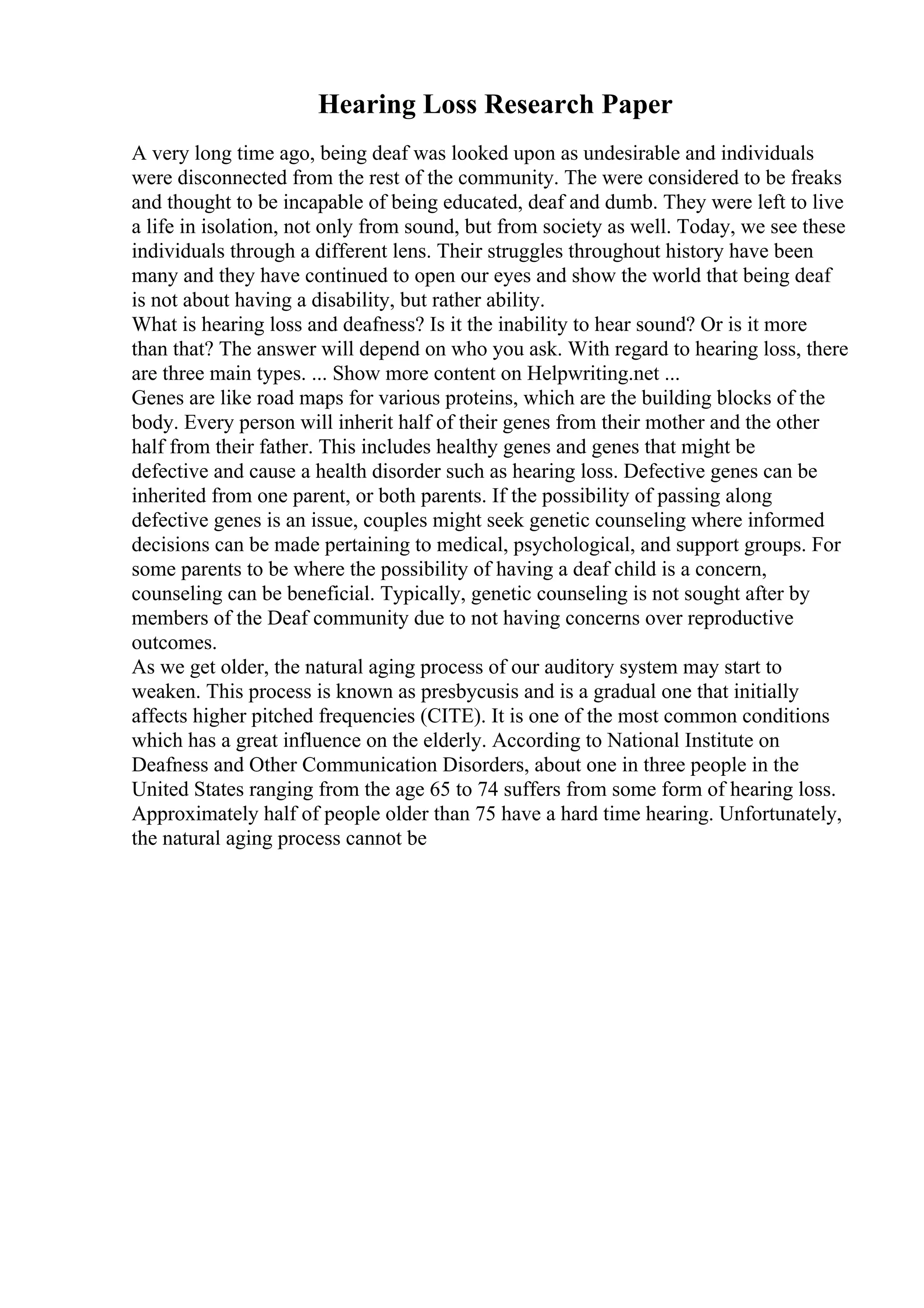 Hearing Loss Research Paper
A very long time ago, being deaf was looked upon as undesirable and individuals
were disconnected from the rest of the community. The were considered to be freaks
and thought to be incapable of being educated, deaf and dumb. They were left to live
a life in isolation, not only from sound, but from society as well. Today, we see these
individuals through a different lens. Their struggles throughout history have been
many and they have continued to open our eyes and show the world that being deaf
is not about having a disability, but rather ability.
What is hearing loss and deafness? Is it the inability to hear sound? Or is it more
than that? The answer will depend on who you ask. With regard to hearing loss, there
are three main types. ... Show more content on Helpwriting.net ...
Genes are like road maps for various proteins, which are the building blocks of the
body. Every person will inherit half of their genes from their mother and the other
half from their father. This includes healthy genes and genes that might be
defective and cause a health disorder such as hearing loss. Defective genes can be
inherited from one parent, or both parents. If the possibility of passing along
defective genes is an issue, couples might seek genetic counseling where informed
decisions can be made pertaining to medical, psychological, and support groups. For
some parents to be where the possibility of having a deaf child is a concern,
counseling can be beneficial. Typically, genetic counseling is not sought after by
members of the Deaf community due to not having concerns over reproductive
outcomes.
As we get older, the natural aging process of our auditory system may start to
weaken. This process is known as presbycusis and is a gradual one that initially
affects higher pitched frequencies (CITE). It is one of the most common conditions
which has a great influence on the elderly. According to National Institute on
Deafness and Other Communication Disorders, about one in three people in the
United States ranging from the age 65 to 74 suffers from some form of hearing loss.
Approximately half of people older than 75 have a hard time hearing. Unfortunately,
the natural aging process cannot be
 