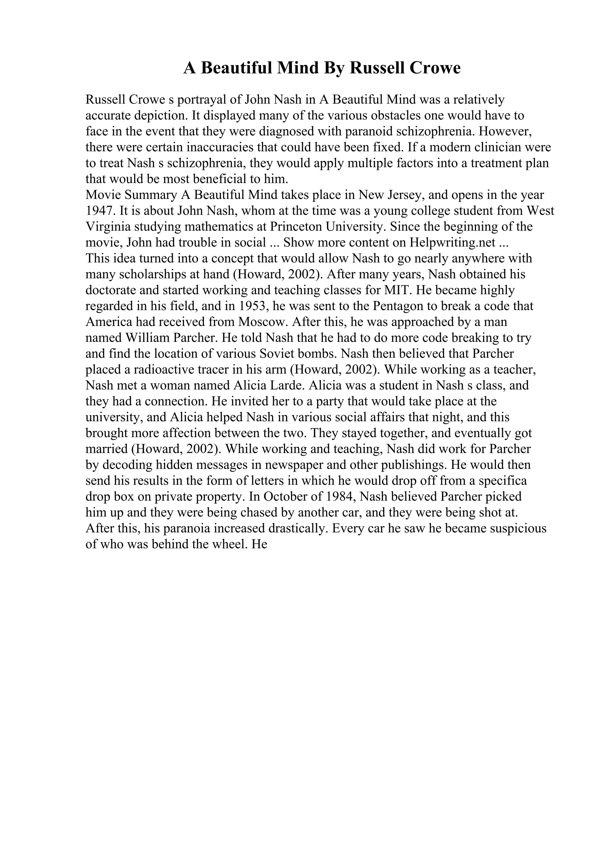 A Beautiful Mind By Russell Crowe
Russell Crowe s portrayal of John Nash in A Beautiful Mind was a relatively
accurate depiction. It displayed many of the various obstacles one would have to
face in the event that they were diagnosed with paranoid schizophrenia. However,
there were certain inaccuracies that could have been fixed. If a modern clinician were
to treat Nash s schizophrenia, they would apply multiple factors into a treatment plan
that would be most beneficial to him.
Movie Summary A Beautiful Mind takes place in New Jersey, and opens in the year
1947. It is about John Nash, whom at the time was a young college student from West
Virginia studying mathematics at Princeton University. Since the beginning of the
movie, John had trouble in social ... Show more content on Helpwriting.net ...
This idea turned into a concept that would allow Nash to go nearly anywhere with
many scholarships at hand (Howard, 2002). After many years, Nash obtained his
doctorate and started working and teaching classes for MIT. He became highly
regarded in his field, and in 1953, he was sent to the Pentagon to break a code that
America had received from Moscow. After this, he was approached by a man
named William Parcher. He told Nash that he had to do more code breaking to try
and find the location of various Soviet bombs. Nash then believed that Parcher
placed a radioactive tracer in his arm (Howard, 2002). While working as a teacher,
Nash met a woman named Alicia Larde. Alicia was a student in Nash s class, and
they had a connection. He invited her to a party that would take place at the
university, and Alicia helped Nash in various social affairs that night, and this
brought more affection between the two. They stayed together, and eventually got
married (Howard, 2002). While working and teaching, Nash did work for Parcher
by decoding hidden messages in newspaper and other publishings. He would then
send his results in the form of letters in which he would drop off from a specifica
drop box on private property. In October of 1984, Nash believed Parcher picked
him up and they were being chased by another car, and they were being shot at.
After this, his paranoia increased drastically. Every car he saw he became suspicious
of who was behind the wheel. He
 