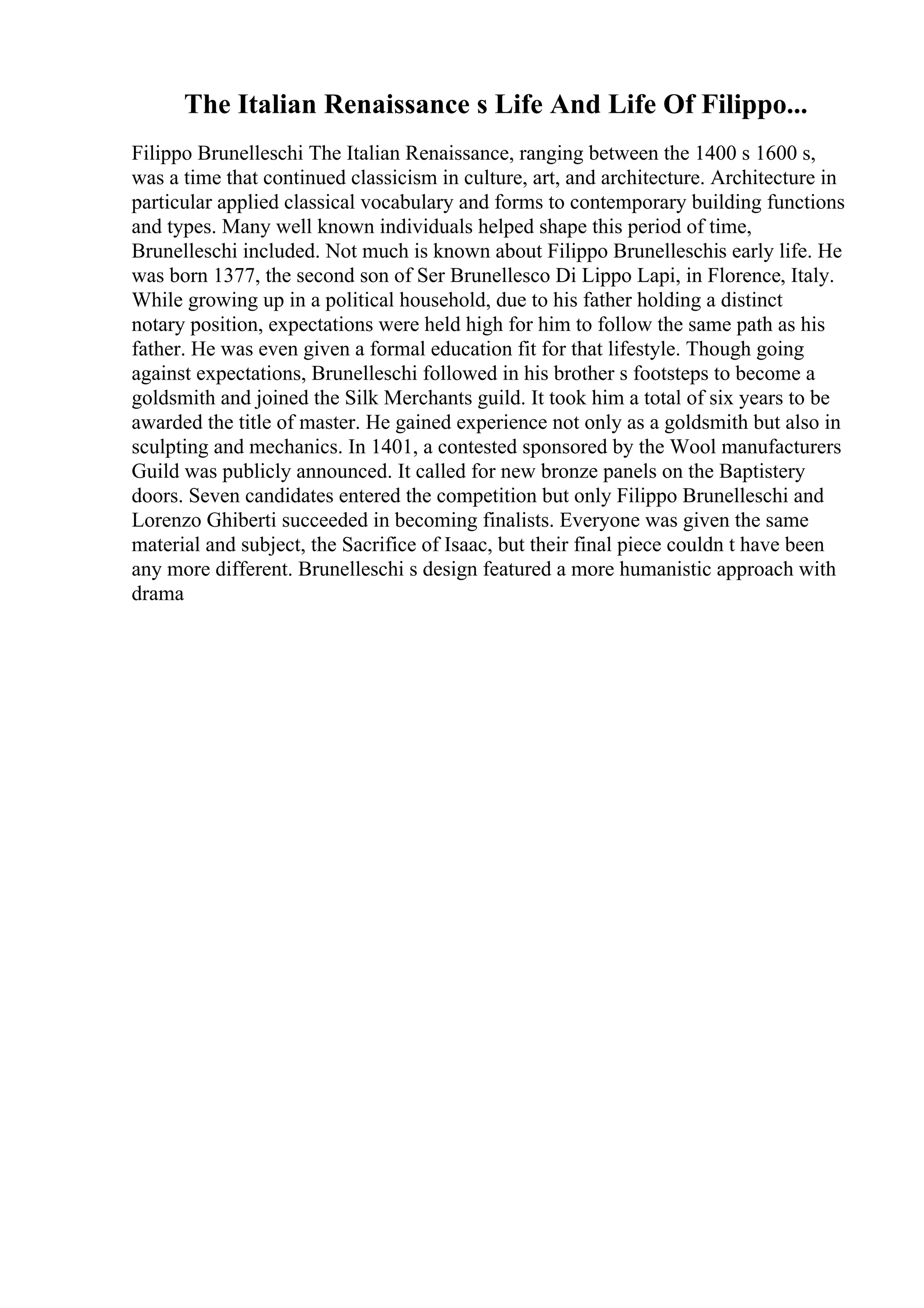 The Italian Renaissance s Life And Life Of Filippo...
Filippo Brunelleschi The Italian Renaissance, ranging between the 1400 s 1600 s,
was a time that continued classicism in culture, art, and architecture. Architecture in
particular applied classical vocabulary and forms to contemporary building functions
and types. Many well known individuals helped shape this period of time,
Brunelleschi included. Not much is known about Filippo Brunelleschis early life. He
was born 1377, the second son of Ser Brunellesco Di Lippo Lapi, in Florence, Italy.
While growing up in a political household, due to his father holding a distinct
notary position, expectations were held high for him to follow the same path as his
father. He was even given a formal education fit for that lifestyle. Though going
against expectations, Brunelleschi followed in his brother s footsteps to become a
goldsmith and joined the Silk Merchants guild. It took him a total of six years to be
awarded the title of master. He gained experience not only as a goldsmith but also in
sculpting and mechanics. In 1401, a contested sponsored by the Wool manufacturers
Guild was publicly announced. It called for new bronze panels on the Baptistery
doors. Seven candidates entered the competition but only Filippo Brunelleschi and
Lorenzo Ghiberti succeeded in becoming finalists. Everyone was given the same
material and subject, the Sacrifice of Isaac, but their final piece couldn t have been
any more different. Brunelleschi s design featured a more humanistic approach with
drama
 