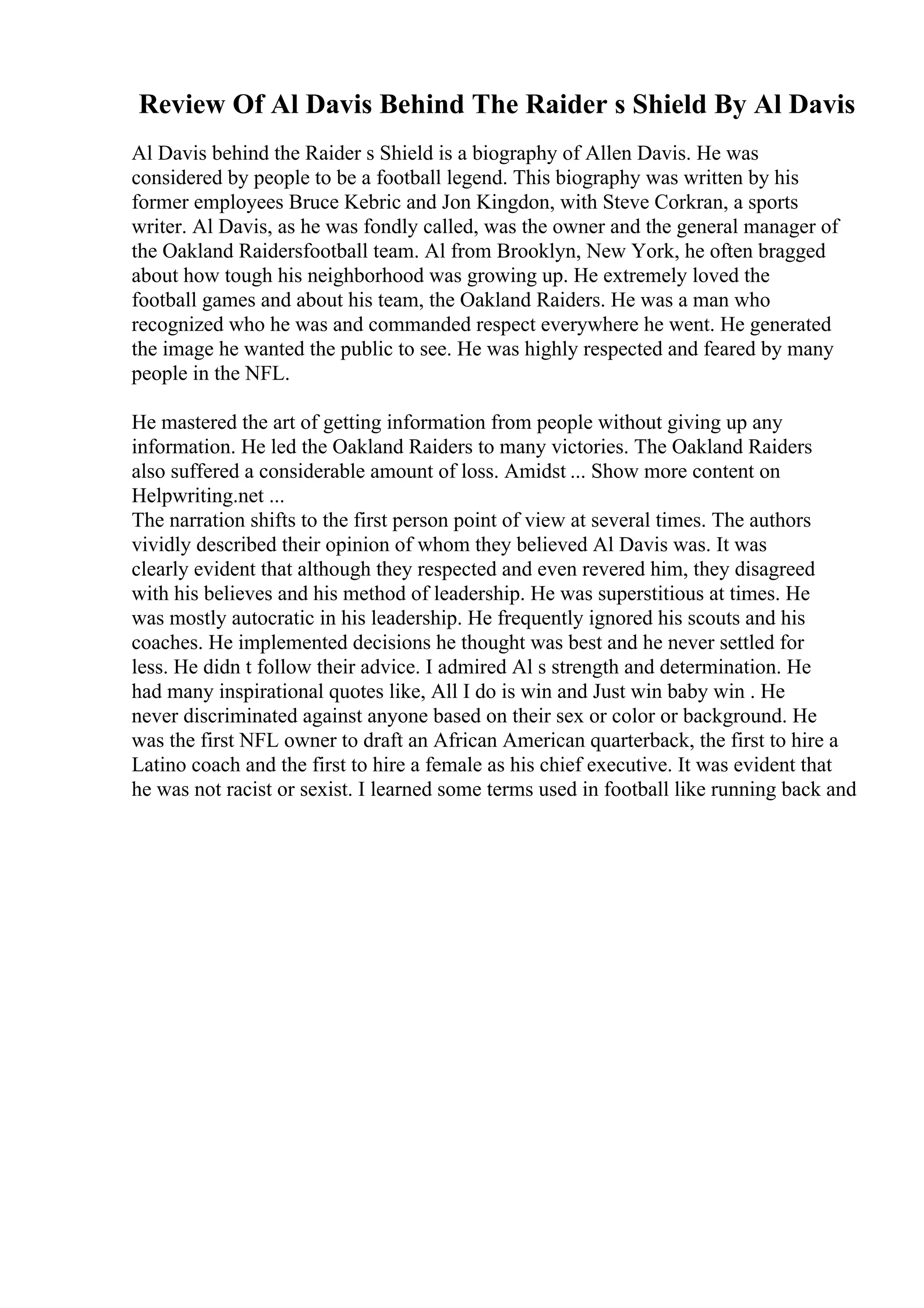 Review Of Al Davis Behind The Raider s Shield By Al Davis
Al Davis behind the Raider s Shield is a biography of Allen Davis. He was
considered by people to be a football legend. This biography was written by his
former employees Bruce Kebric and Jon Kingdon, with Steve Corkran, a sports
writer. Al Davis, as he was fondly called, was the owner and the general manager of
the Oakland Raidersfootball team. Al from Brooklyn, New York, he often bragged
about how tough his neighborhood was growing up. He extremely loved the
football games and about his team, the Oakland Raiders. He was a man who
recognized who he was and commanded respect everywhere he went. He generated
the image he wanted the public to see. He was highly respected and feared by many
people in the NFL.
He mastered the art of getting information from people without giving up any
information. He led the Oakland Raiders to many victories. The Oakland Raiders
also suffered a considerable amount of loss. Amidst ... Show more content on
Helpwriting.net ...
The narration shifts to the first person point of view at several times. The authors
vividly described their opinion of whom they believed Al Davis was. It was
clearly evident that although they respected and even revered him, they disagreed
with his believes and his method of leadership. He was superstitious at times. He
was mostly autocratic in his leadership. He frequently ignored his scouts and his
coaches. He implemented decisions he thought was best and he never settled for
less. He didn t follow their advice. I admired Al s strength and determination. He
had many inspirational quotes like, All I do is win and Just win baby win . He
never discriminated against anyone based on their sex or color or background. He
was the first NFL owner to draft an African American quarterback, the first to hire a
Latino coach and the first to hire a female as his chief executive. It was evident that
he was not racist or sexist. I learned some terms used in football like running back and
 