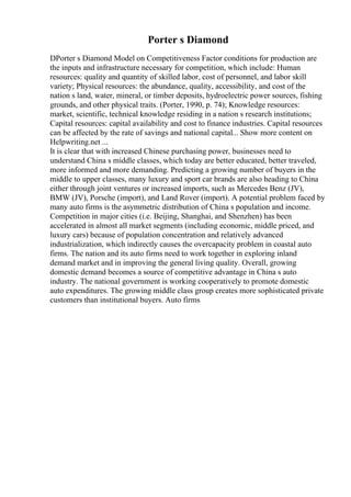 Porter s Diamond
DPorter s Diamond Model on Competitiveness Factor conditions for production are
the inputs and infrastructure necessary for competition, which include: Human
resources: quality and quantity of skilled labor, cost of personnel, and labor skill
variety; Physical resources: the abundance, quality, accessibility, and cost of the
nation s land, water, mineral, or timber deposits, hydroelectric power sources, fishing
grounds, and other physical traits. (Porter, 1990, p. 74); Knowledge resources:
market, scientific, technical knowledge residing in a nation s research institutions;
Capital resources: capital availability and cost to finance industries. Capital resources
can be affected by the rate of savings and national capital... Show more content on
Helpwriting.net ...
It is clear that with increased Chinese purchasing power, businesses need to
understand China s middle classes, which today are better educated, better traveled,
more informed and more demanding. Predicting a growing number of buyers in the
middle to upper classes, many luxury and sport car brands are also heading to China
either through joint ventures or increased imports, such as Mercedes Benz (JV),
BMW (JV), Porsche (import), and Land Rover (import). A potential problem faced by
many auto firms is the asymmetric distribution of China s population and income.
Competition in major cities (i.e. Beijing, Shanghai, and Shenzhen) has been
accelerated in almost all market segments (including economic, middle priced, and
luxury cars) because of population concentration and relatively advanced
industrialization, which indirectly causes the overcapacity problem in coastal auto
firms. The nation and its auto firms need to work together in exploring inland
demand market and in improving the general living quality. Overall, growing
domestic demand becomes a source of competitive advantage in China s auto
industry. The national government is working cooperatively to promote domestic
auto expenditures. The growing middle class group creates more sophisticated private
customers than institutional buyers. Auto firms
 