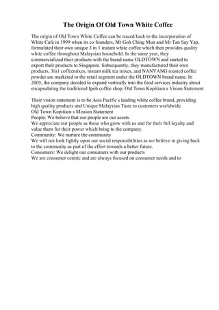 The Origin Of Old Town White Coffee
The origin of Old Town White Coffee can be traced back to the incorporation of
White Cafe in 1999 when its co founders, Mr Goh Ching Mun and Mr Tan Say Yap,
formulated their own unique 3 in 1 instant white coffee which then provides quality
white coffee throughout Malaysian household. In the same year, they
commercialized their products with the brand name OLDTOWN and started to
export their products to Singapore. Subsequently, they manufactured their own
products, 3in1 coffeemixes, instant milk tea mixes, and NANYANG roasted coffee
powder are marketed to the retail segment under the OLDTOWN brand name. In
2005, the company decided to expand vertically into the food services industry about
encapsulating the traditional Ipoh coffee shop. Old Town Kopitiam s Vision Statement
Their vision statement is to be Asia Pacific s leading white coffee brand, providing
high quality products and Unique Malaysian Taste to customers worldwide.
Old Town Kopitiam s Mission Statement
People: We believe that our people are our assets.
We appreciate our people as those who grow with us and for their full loyalty and
value them for their power which bring to the company.
Community: We nurture the community
We will not look lightly upon our social responsibilities as we believe in giving back
to the community as part of the effort towards a better future.
Consumers: We delight our consumers with our products
We are consumer centric and are always focused on consumer needs and to
 