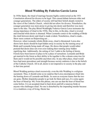 Blood Wedding By Federico Garcia Lorca
In 1930s Spain, the ritual of marriage became highly controversial as the 1931
Constitution allowed for divorce to be legal. This caused debate between older and
younger generations. The elders of society still had their beliefs deeply rooted in
the views of the Catholic Church , which did not allow for divorce. Nonetheless, the
younger generation was more prone to giving into desire and therefore was more
open to the idea. The play Blood Weddingby Federico Garcia Lorca insinuates the
strong importance of ritual in the 1930s. Due to this, in the play, ritual is revered
and ironclad while desire is shunned. When Leonardo comes to the wedding of Bride
the clash between desire and ritual is made evident. Nonetheless, ritual is made...
Show more content on Helpwriting.net ...
However, when Leonardo whisks Bride away, ritual is threatened. Lorca also
shows how desire should be kept hidden away in society by the running away of
Bride and Leonardo being made off stage. He shows that people would rather
pretend that desire does not even exist making their running away hidden
signifying that. Additionally, the setting of Act 3 adds to the feeling of desire.
Forests have been known in plays to be a place of surrealism. Leonardo and Bride
get married in the forest as their ability to be together is like a dream come true for
them and it would not be possible anywhere else. In any other place, ritual would
have had more precedence and strength because society endorses it due to the beliefs
of the Catholic Church. All in all, desire is not imperative to society in the play and
in that time period.
Blood Wedding portrays ritual excessively; even the title Wedding is a religious
sacrament. Thus, it should come as no surprise that Lorca encompasses ritual into
the hunting down of Leonardo and Bride. As soon as everyone learns that the two
are gone, Mother dispatches people to go look for them and says, It s come again:
the hour of blood (p. 44). From this phrase, one can see that the hour of blood has
come before. It is an accepted ritual to hunt down and kill a runaway bride or
anyone who challenges ritual. No one is disturbed by the impending murder because
it is a tradition a way of living. Desire has
 