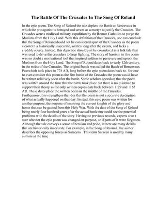 The Battle Of The Crusades In The Song Of Roland
In the epic poem, The Song of Roland the tale depicts the Battle at Rencevaux in
which the protagonist is betrayed and serves as a martyr to justify the Crusades. The
Crusades were a medieval military expedition by the Roman Catholics to purge the
Muslims from the Holy Land. With this definition of the Crusades, one can conclude
that the Song of Rolandshould not be considered apart of the Crusades as the poem
s context is historically inaccurate, written long after the events, and lacks a
credible source. Instead, this depiction should just be considered as a folk tale that
was used to drive the crusaders to keep fighting. The story of heroism in this poem
was no doubt a motivational tool that inspired soldiers to persevere and uproot the
Muslims from the Holy Land. The Song of Roland dates back to early 12th century,
in the midst of the Crusades. The original battle was called the Battle of Roncevaux
Passwhich took place in 778 AD, long before the epic poem dates back to. For one
to even consider this poem as the first battle of the Crusades the poem would have
be written relatively soon after the battle. Some scholars speculate that the poem
was written around the time that the battle took place but there is no evidence to
support their theory as the only written copies date back between 1129 and 1165
AD. These dates place the written poem in the middle of the Crusades.
Furthermore, this strengthens the idea that the poem is not a accurate description
of what actually happened on that day. Instead, this epic poem was written for
another purpose, the purpose of inspiring the current knights of the glory and
honor that can be gained from this Holy War. With the date of the Song of Roland
being nearly four hundred years after the actual battle one could see the potential
problems with the details of the story. Having no previous records, experts aren t
sure whether the epic poem was changed on purpose, or if parts of it were forgotten.
Although the tale conveys a sense of heroism and pride, it there are many details
that are historically inaccurate. For example, in the Song of Roland , the author
describes the opposing forces as Saracens . This term Saracen is used by many
authors at the time
 