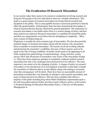 The Eradication Of Research Misconduct
In our society today there seems to be extensive competition involving research and
being the first group or the first individual to discover valuable information. This
leads to a great amount of research misconduct involving clinical research and
deception to the public. This is unacceptable because it possesses potential to directly
affect the general public. Unfortunately there has been monumental misconduct in
clinical research that has directly affected the general population. The eradication of
research misconduct is inevitable unless there is a serious change of policy and how
those policies are enforced. Research misconduct is a problem all around the globe,
and there are organizations everywhere that are attempting to completely... Show
more content on Helpwriting.net ...
Plagiarism is actually the most common type of misconduct. We also discussed the
potential danger of research misconduct along with the reasons why researchers
chose to partake in research misconduct. The reasons involved avoiding setbacks
and protecting the researcher s credibility, but none of these reasons seem to be
equal to the risk of losing credibility. Scientific fraud seems to be appearing in all
fields ranging from paleontology to nanotechnology. Along with this, certain
surveys show that 40 percent of researchers were aware of the misconduct (Gupta
1). There have been numerous attempts to completely eradicate medical research
misconduct but only a few techniques have been proven to be effective. The most
impressive one seems to be the changing of policy. A change of policy on research
misconduct or the introduction of an investigation committee would make it harder
for researchers to fabricate data to avoid setbacks along with making it extremely
clear that consequences will be harsh. There have been an uncountable amount of
precautions recorded that were basically an attempt to end research misconduct, and
many of them proved to be effective. This has been a problem that affects a
majority of the globe including Iraq where Shirin Dijalalinia experimented quite a
bit with misconduct policies before she discovered a effective policy. In her article,
A Proposed Strategy for Research Misconduct Policy: A Review on Misconduct
Management in
 