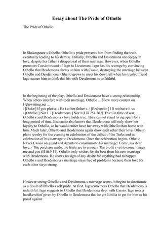 Essay about The Pride of Othello
The Pride of Othello
In Shakespeare s Othello, Othello s pride prevents him from finding the truth,
eventually leading to his demise. Initially, Othello and Desdemona are deeply in
love, despite her father s disapproval of their marriage. However, when Othello
promotes Cassio instead of Iago to Lieutenant, Iago has his revenge by convincing
Othello that Desdemona cheats on him with Cassio, destroying the marriage between
Othello and Desdemona. Othello grows to meet his downfall when his trusted friend
Iago causes him to think that his wife Desdemona is unfaithful.
In the beginning of the play, Othello and Desdemona have a strong relationship.
When others interfere with their marriage, Othello ... Show more content on
Helpwriting.net ...
/ [Duke:] If you please, / Be t at her father s. / [Brabantio:] I ll not have it so.
/ [Othello:] Nor I. / [Desdemona:] Nor I (I.iii.254 262). Even in time of war,
Othello s and Desdemona s love holds true. They cannot stand living apart for a
long period of time. Brabantio also knows that Desdemona will only show her
loyalty to Othello, so he would rather have her away with Othello than home with
him. Much later, Othello and Desdemona again show each other their love. Othello
plans revelry for the evening in celebration of the defeat of the Turks and in
celebration of his marriage to Desdemona. Once the celebration begins, Othello
leaves Cassio on guard and departs to consummate his marriage: Come, my dear
love, / The purchase made, the fruits are to ensue; / The profit s yet to come `tween
me and you (II.iii.9 11). Othello only wishes for the best from his new marriage
with Desdemona. He shows no sign of any desire for anything bad to happen.
Othello s and Desdemona s marriage stays free of problems because their love for
each other stays strong.
However strong Othello s and Desdemona s marriage seems, it begins to deteriorate
as a result of Othello s self pride. At first, Iago convinces Othello that Desdemona is
unfaithful. Iago suggests to Othello that Desdemona slept with Cassio. Iago uses a
handkerchief given by Othello to Desdemona that he got Emilia to get for him as his
proof against
 