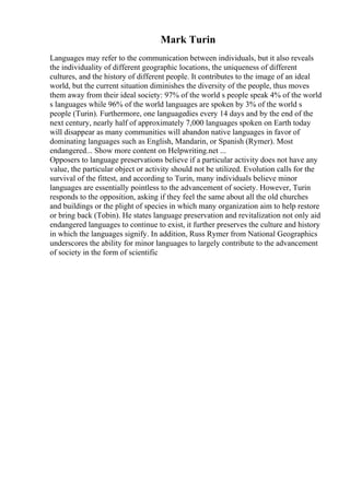 Mark Turin
Languages may refer to the communication between individuals, but it also reveals
the individuality of different geographic locations, the uniqueness of different
cultures, and the history of different people. It contributes to the image of an ideal
world, but the current situation diminishes the diversity of the people, thus moves
them away from their ideal society: 97% of the world s people speak 4% of the world
s languages while 96% of the world languages are spoken by 3% of the world s
people (Turin). Furthermore, one languagedies every 14 days and by the end of the
next century, nearly half of approximately 7,000 languages spoken on Earth today
will disappear as many communities will abandon native languages in favor of
dominating languages such as English, Mandarin, or Spanish (Rymer). Most
endangered... Show more content on Helpwriting.net ...
Opposers to language preservations believe if a particular activity does not have any
value, the particular object or activity should not be utilized. Evolution calls for the
survival of the fittest, and according to Turin, many individuals believe minor
languages are essentially pointless to the advancement of society. However, Turin
responds to the opposition, asking if they feel the same about all the old churches
and buildings or the plight of species in which many organization aim to help restore
or bring back (Tobin). He states language preservation and revitalization not only aid
endangered languages to continue to exist, it further preserves the culture and history
in which the languages signify. In addition, Russ Rymer from National Geographics
underscores the ability for minor languages to largely contribute to the advancement
of society in the form of scientific
 